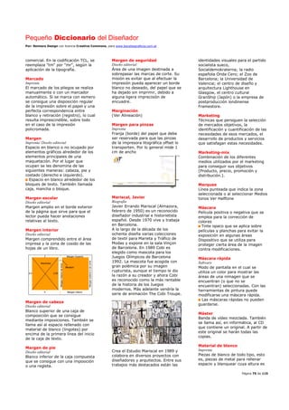 Pequeño Diccionario del Diseñador
Por: Reimers Design con licencia Creative Commons, para www.bocetosgraficos.com.ar
Página 75 de 115
comercial. En la codificación TCL, se
reemplaza "tm" por "mr", según la
aplicación de la tipografía.
Marcado
Imprenta
El marcado de los pliegos se realiza
manualmente o con un marcador
automático. Si se marca con esmero
se consigue una disposición regular
de la impresión sobre el papel y una
perfecta correspondencia entre
blanco y retiración (registro), lo cual
resulta imprescindible, sobre todo
en el caso de la impresión
policromada.
Margen
Imprenta/ Diseño editorial
Espacio en blanco o no ocupado por
elementos gráficos alrededor de los
elementos principales de una
maquetación. Por el lugar que
ocupan se les denomina de las
siguientes maneras: cabeza, pie y
costado (derecho e izquierdo).
Espacio en blanco alrededor de los
bloques de texto. También llamada
caja, mancha o bloque.
Margen escolar
Diseño editorial
Margen amplio en el borde exterior
de la página que sirve para que el
lector pueda hacer anotaciones
relativas al texto.
Margen interior
Diseño editorial
Margen comprendido entre el área
impresa y la zona de cosido de las
hojas de un libro.
Margen de cabeza
Diseño editorial
Blanco superior de una caja de
composición que se consigue
mediante imposiciones. También se
llama así al espacio rellenado con
material de blanco (lingotes) por
encima de la primera línea del inicio
de la caja de texto.
Margen de pie
Diseño editorial
Blanco inferior de la caja compuesta
que se consigue con una imposición
o una regleta.
Margen de seguridad
Diseño editorial
Área de una imagen destinada a
sobrepasar las marcas de corte. Su
misión es evitar que al efectuar la
impresión pueda aparecer un borde
blanco no deseado, del papel que se
ha dejado sin imprimir, debido a
alguna ligera imprecisión de
encuadre.
Marginación
(Ver Alineación)
Margen para pinzas
Imprenta
Franja (borde) del papel que debe
ser reservada para que las pinzas
de la impresora litográfica offset lo
transporten. Por lo general mide 1
cm de ancho
Mariscal, Javier
Biografía
Javier Errando Mariscal (Almazora,
febrero de 1950) es un reconocido
diseñador industrial e historietista
español. Desde 1970 vive y trabaja
en Barcelona.
A lo largo de la década de los
ochenta diseña varias colecciones
de textil para Marieta y Tráfico de
Modas y expone en la sala Vinçon
de Barcelona. En 1989 Cobi es
elegido como mascota para los
Juegos Olímpicos de Barcelona
1992. La mascota fue acogida con
gran polémica por su imagen
rupturista, aunque el tiempo le dio
la razón a su creador y ahora Cobi
es reconocido como la más rentable
de la historia de los Juegos
modernos. Más adelante vendría la
serie de animación The Cobi Troupe.
Crea el Estudio Mariscal en 1989 y
colabora en diversos proyectos con
diseñadores y arquitectos. Entre sus
trabajos más destacados están las
identidades visuales para el partido
socialista sueco,
Socialdemokraterna; la radio
española Onda Cero; el Zoo de
Barcelona; la Universidad de
Valencia; el centro de diseño y
arquitectura Lighthouse en
Glasgow, el centro cultural
GranShip (Japón) o la empresa de
postproducción londinense
Framestore.
Marketing
Técnicas que persiguen la selección
de mercados objetivos, la
identificación y cuantificación de las
necesidades de esos mercados, el
desarrollo de productos y servicios
que satisfagan estas necesidades.
Marketing-mix
Combinación de los diferentes
medios utilizados por el marketing
para conseguir sus objetivos
(Producto, precio, promoción y
distribución.).
Marquee
Línea punteada que indica la zona
seleccionada o al seleccionar Medios
tonos Ver Halftone
Máscara
Película positiva o negativa que se
emplea para la corrección de
colores
Tinte opaco que se aplica sobre
películas y planchas para evitar la
exposición en algunas áreas
Dispositivo que se utiliza para
proteger cierta área de la imagen
contra modificaciones.
Máscara rápida
Software
Modo de pantalla en el cual se
utiliza un color para mostrar las
áreas de una nimagen que se
encuentran (o que no se
encuentran) seleccionadas. Con las
herramientas de pintura puede
modificarse una máscara rápida.
Las máscaras rápidas no pueden
guardarse.
Máster
Banda de vídeo mezclada. También
se llama así, en informática, al CD
que contiene un original. A partir de
este original se harán todas las
copias.
Material de blanco
Imprenta
Piezas de blanco de todo tipo, esto
es, piezas de metal para rellenar
espacio y blanquear cuya altura es
 