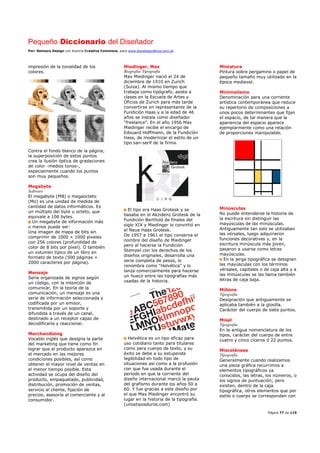 Pequeño Diccionario del Diseñador
Por: Reimers Design con licencia Creative Commons, para www.bocetosgraficos.com.ar
Página 77 de 115
impresión de la tonalidad de los
colores.
Contra el fondo blanco de la página,
la superposición de estos puntos
crea la ilusión óptica de gradaciones
de color -medios tonos-,
especialmente cuando los puntos
son muy pequeños.
Megabyte
Software
El megabyte (MB) o megaocteto
(Mo) es una unidad de medida de
cantidad de datos informáticos. Es
un múltiplo del byte u octeto, que
equivale a 106 bytes.
Un megabyte de información más
o menos puede ser:
Una imagen de mapa de bits sin
comprimir de 1000 × 1000 píxeles
con 256 colores (profundidad de
color de 8 bits por píxel). O también
un volumen típico de un libro en
formato de texto (500 páginas ×
2000 caracteres por página).
Mensaje
Serie organizada de signos según
un código, con la intención de
comunicar. En la teoría de la
comunicación, un mensaje es una
serie de información seleccionada y
codificada por un emisor,
transmitida por un soporte y
difundida a través de un canal,
destinado a un receptor capaz de
decodificarla y reaccionar.
Merchandising
Vocablo inglés que designa la parte
del marketing que tiene como fin
lograr que el producto aparezca en
el mercado en las mejores
condiciones posibles, así como
obtener el mayor nivel de ventas en
el menor tiempo posible. Esta
actividad se ocupa del diseño del
producto, empaquetado, publicidad,
distribución, promoción de ventas,
servicio al cliente, fijación de
precios, asesoría al comerciante y al
consumidor.
Miedinger, Max
Biografía/ Tipografía
Max Miedinger nació el 24 de
diciembre de 1910 en Zurich
(Suiza). Al mismo tiempo que
trabaja como tipógrafo, asiste a
clases en la Escuela de Artes y
Oficios de Zurich para más tarde
convertirse en representante de la
Fundición Haas y a la edad de 46
años se instala como diseñador
"freelance". En el año 1956 Max
Miedinger recibe el encargo de
Edouard Hoffmann, de la Fundición
Hass, de modernizar el estilo de un
tipo san-serif de la firma.
El tipo era Haas Grotesk y se
basaba en el Akzidenz Grotesk de la
Fundición Berthold de finales del
siglo XIX y Miedinger lo convirtió en
el Neue Haas Grotesk.
De 1957 a 1961 el tipo conserva el
nombre del diseño de Miedinger
pero al hacerse la Fundición
Stempel con los derechos de los
diseños originales, desarrolla una
serie completa de pesos, lo
renombra como "Helvética" y lo
lanza comercialmente para hacerse
un hueco entre las tipografías más
usadas de la historia.
Helvética es un tipo eficaz para
uso cotidiano tanto para titulares
como para cuerpo de texto, y su
éxito se debe a su estupenda
legibilidad en todo tipo de
situaciones así como a la profusión
con que fue usada durante el
período en que la corriente del
diseño internacional marcó la pauta
del grafismo durante los años 50 a
60. Y fue gracias a este diseño por
el que Max Miedinger encontró su
lugar en la historia de la tipografía.
(unostiposduros.com)
Miniatura
Pintura sobre pergamino o papel de
pequeño tamaño muy utilizado en la
época medieval.
Minimalismo
Denominación para una corriente
artística contemporánea que reduce
su repertorio de composiciones a
unos pocos determinantes que fijan
el espacio, de tal manera que la
apariencia del espacio aparece
ejemplarmente como una relación
de proporciones manipulable.
Minúsculas
No puede entenderse la historia de
la escritura sin distinguir las
mayúsculas de las minúsculas.
Antiguamente tan solo se utilizaban
las vérsales, luego adquirieron
funciones decorativas y, en la
escritura minúscula más joven,
pasaron a usarse como letras
mayúsculas.
En la jerga tipográfica se designan
las mayúsculas con los términos
vérsales, capitales o de caja alta y a
las minúsculas se las llama también
letras de caja baja.
Miñona
Tipografía
Designación que antiguamente se
aplicaba también a la glosilla.
Carácter del cuerpo de siete puntos.
Misal
Tipografía
En la antigua nomenclatura de los
tipos, carácter del cuerpo de entre
cuatro y cinco cíceros ó 22 puntos.
Misceláneas
Tipografía
Generalmente cuando realizamos
una pieza gráfica recurrimos a
elementos tipográficos ya
conocidos, las letras, los números, o
los signos de puntuación; pero
existen, dentro de la caja
tipográfica, otros elementos que por
estilo o cuerpo se corresponden con
 
