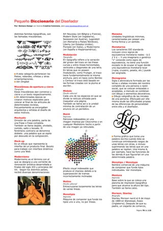 Pequeño Diccionario del Diseñador
Por: Reimers Design con licencia Creative Commons, para www.bocetosgraficos.com.ar
Página 78 de 115
distintas familias tipográficas, son
las llamadas misceláneas.
A esta categoría pertenecen los
filetes, rebordes, viñetas y otras
ornamentaciones.
Ver Dingbat
Misceláneas de apertura y cierre
Tipografía
Estas misceláneas dan comienzo y
cierre a un texto respectivamente.
En determinadas épocas se
crearon motivos especiales para
colocar al final de los artículos de
determinadas revistas,
frecuentemente se encargaban
arquitectos y artistas el diseño de
estos motivos.
Mochuelo
Omisión de una palabra, parte de
una frase o frase completa.
También se llama dejado, olvidado,
comido, salto o bocado. El
fenómeno contrario se denomina
doblete: una palabra que se repite
por descuido en la composición.
Mock up
Es un dibujo que representa la
interfaz de un producto final. Boceto
para trabajo con interface dinámica
como una Web
Modernismo
Modernismo es el término con el
que se designa a una corriente de
renovación artística desarrollada a
finales del siglo XIX y principios del
XX. Según los distintos países,
recibió diversas denominaciones:
Art Nouveau (en Bélgica y Francia),
Modern Style (en Inglaterra),
Sezession (en Austria), Jugendstil
(en Alemania y Países Nórdicos),
Liberty (en Estados Unidos),
Floreale (en Italia), y Modernismo
(en España e Hispanoamérica).
Modulación
Tipografía
En tipografía refiere a la variación
del grosor del trazo en las líneas
curvas y entre líneas horizontales,
verticales y diagonales de una letra.
En letras que no poseen
modulación, como Frutiger, el trazo
tiene fundamentalmente la misma
anchura, pero en tipos como Bembo
o Centaur el trazo está basado en
las formas creadas con la pluma al
escribir.
Módulo
Diseño editorial
Cada uno de los espacios en que se
divide la retícula utilizada para
maquetar una página.
También se llama así a la unidad
mínima de contratación de un
anuncio en un periódico.
Moiré
Imprenta
Patrones indeseables en una
imagen impresa por Citocromia o en
cualquier Mediotono hecho a partir
de una imagen ya reticulada.
Efecto visual indeseable que
produce el impreso debido a la
superposición de tramas
incorrectamente inclinadas
Molino
Diseño editorial
Entrecruzarse torpemente las letras
de varias líneas.
Monotipia
Imprenta
Máquina de componer que funde los
tipos uno a uno, no por líneas.
Monema
Unidades lingüísticas mínimas,
caracterizadas por poseer una
forma fónica y un sentido.
Monetarios
Los caracteres ISO standards
incluyen cinco signos de
equivalencia monetaria reales - $ £
ƒ ¥ ¢ -. Y uno imaginario o genérico
"¤" conocido como signo de
equivalencia, no tiene una función
excepto la de ocupar el lugar donde
una equivalencia monetaria local
(rupia, cruzeiro, peseta, etc.) puede
ser asignada.
Monograma
Sigla o abreviatura formada por las
letras o sílabas iniciales del nombre
completo de una persona o razón
social, que se colocan enlazadas o
acopladas, a menudo se combinan
con dibujo o elementos decorativos.
Dibujo caligráfico de las iniciales
de una persona. Efectuado por ella
misma elude las dificultades propias
de las diferencias de personalidad
entre ella y el diseñador.
Forma gráfica que toma una
palabra escrita cuando ésta se
construye entrelazando rasgos de
unas letras con otras, e incluso
suprimiendo las letras que en una
palabra se repiten. Una misma A,
por ejemplo, hace las funciones de
las demás A que figurarían en una
determinada palabra.
Monotipo / Monotype
Nombre comercial de una máquina
de componer que funde tipos
individuales. Ver monotipia.
Montura
Imprenta
Base sobre la que se coloca una
plancha de impresión tipográfica
para que alcance la altura del tipo.
También se llama calzo.
Morison, Stanley
Biografía
Stanley Morison nació el 6 de mayo
de 1889 en Wanstead, Essex
(Inglaterra). Después de que su
padre, un viajante de comercio,
 