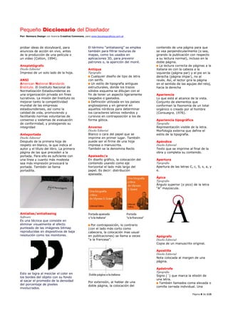 Pequeño Diccionario del Diseñador
Por: Reimers Design con licencia Creative Commons, para www.bocetosgraficos.com.ar
Página 8 de 115
probar ideas de storyboard, para
anuncios de acción en vivo, antes
de la producción de una película o
un video (Cotton, 1994).
Anopistógrafo
Diseño Editorial
Impreso de un solo lado de la hoja.
ANSI
American National Standards
Institute. El Instituto Nacional de
Normalización Estadounidense es
una organización privada sin fines
lucrativos. La misión del Instituto es
mejorar tanto la competitividad
mundial de las empresas
estadounidenses, así como la
calidad de vida, promoviendo y
facilitando normas voluntarias de
consenso y sistemas de evaluación
de conformidad, y protegiendo su
integridad
Anteportada
Diseño Editorial
Después de la primera hoja de
respeto en blanco, la que indica el
autor y el título del libro. La primera
página de las que preceden a la
portada. Para ello es suficiente con
una línea y cuanto más modesta
sea más impresión provocará la
portada. También se llama
portadilla.
Antialias/antialiasing
Software
Es una técnica que consiste en
eliminar visualmente el efecto
punteado de las imágenes bitmap
reproducidas en dispositivos de baja
resolución como los monitores.
Esto se logra al mezclar el color en
los bordes del objeto con su fondo
al sacar el promedio de la densidad
del porcentaje de pixeles
involucrados.
El término “antialiasing” se emplea
también para filtrar texturas de
mapas, como los usados en
aplicaciones 3D, para prevenir
patrones o, la aparición del moiré.
Antiqua
Tipografía
Cualquier diseño de tipo de letra
con serifs.
Un estilo de tipografía antiguas
estructurales, donde los trazos
sólidos esquema se dibujan con el
fin de tener un aspecto ligeramente
rasgados o gastados.
Definición utilizada en los países
anglosajones y en general en
aquellos nórdicos para determinar
los caracteres latinos redondos y
cursivos en contraposición a los de
forma gótica.
Anverso
Diseño Editorial
Blanco o cara del papel que se
imprime en primer lugar. También
puede ser el firme de una hoja
impresa o manuscrita.
También se la denomina Recto
Apaisado/a
En diseño gráfico, la colocación del
contenido usando como eje
horizontal el lado más largo del
papel. Es decir: distribución
apaisada.
Por contraposición, lo contrario
(con el lado más corto como
cabecera, la colocación mas usual
en publicaciones) se llama a veces
"a la francesa".
Por extensión, al hablar de una
doble página, la colocación del
contenido de una página para que
se vea perpendicularmente (o sea,
girando la publicación con respecto
a su lectura normal), incluso en la
doble página.
La lectura correcta de páginas a la
italiana es con la cabeza a la
izquierda (página par) y el pie en la
derecha (página impar), no al
revés. Así, el lector gira la página
en el sentido de las agujas del reloj,
hacia la derecha
Apariencia
Lo que está al alcance de la vista.
Conjunto de elementos que
conforman la fisonomía de un total
orgánico o creado por el hombre
(Consuegra, 1976).
Apariencia tipográfica
Tipografía
Representación visible de la letra.
Morfología externa que define el
estilo de la tipografía.
Apéndice
Diseño Editorial
Texto que se imprime al final de la
obra y completa su contenido.
Apertura
Tipografía
Apertura de las letras C, c, S, s, a, y
e.
Ápice
Tipografía
Ángulo superior (o pico) de la letra
“A” mayúscula.
Apógrafo
Diseño Editorial
Copia de un manuscrito original.
Apostilla
Diseño Editorial
Nota colocada al margen de una
página.
Apóstrofe
Tipografía
Signo (´) que marca la elisión de
una letra.
También llamados coma elevada o
comilla cerrada individual. Una
 
