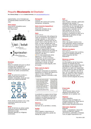 Pequeño Diccionario del Diseñador
Por: Reimers Design con licencia Creative Commons, para www.bocetosgraficos.com.ar
Página 81 de 115
segmentados, con el mensaje que
la empresa desea transmitir en cada
caso.
Nihil obstat
Autorización eclesiástica para
publicar un libro.
Ver Imprimatur
Nivelado
Imprenta
Elevar el grabado para que su altura
coincida con la tipográfica; el
nivelado debe ajustarse con
exactitud, para que la impresión del
conjunto se realice correctamente.
Nodo
Lugar de control de curvatura o
ángulo entre dos puntos en
trazados vectoriales. Punto por que
define una CURVA DE BEZIER
Punto donde se produce una o más
conexiones dentro de una red
informática
Noise
Ruido. El término se utiliza cuando
queremos producir alteraciones
aleatorias en algo.
Pequeño defectos en imágenes
escaneadas.
Nomparell
Tipografía
Carácter del cuerpo de 6 puntos.
Nomparela, nomparilla.
Nota (mancha tipográfica)
Diseño editorial
Desarrollo completo de los
contenidos del artículo.
Nota
Diseño editorial
En las impresiones más antiguas las
notas se componían casi siempre al
margen (glosas), y, más tarde, a
pie de página, mientras que hoy se
suelen reunir al final del libro. En un
texto, la mejor llamada para una
nota al pie es un asterisco, mientras
que los numerales voladitos solo se
utilizan cuando las páginas
contienen regularmente muchas
llamadas y siempre que las notas se
dispongan al final de un capítulo
extenso o del libro.
En la nota propiamente dicha
aparece un número entero
antepuesto, ya que no tendría
sentido que aquí el número fuera
voladito. Cuando las notas son
numerosas y cortas, es mejor
disponerlas en texto seguido, esto
es, juntas.
Nota a pie de página
Diseño editorial
Anotación compuesta en caracteres
pequeños en la parte más baja de la
caja en la que, mediante un
asterisco, aparece la llamada a esta
anotación.
La anotación se separa de las líneas
del texto compuestas en letra base
mediante una distancia suficiente o
mediante un filete justificado que
ocupe toda la línea.
Número
Diseño editorial
Ejemplar de un periódico o revista.
Nudge
Software
Mover objetos o selecciones en
incrementos pequeños usando las
flechas de cursor
Null
Tipografía
Cero cruzado o barrado, usado para
distinguirlo del carácter "o"
minúscula. Este carácter suele ser
confundido con la o barrada (ø), el
cual es una carácter de alfabetos
escandinavos y también con el
signo griego phi. Es raro de
encontrar en fuentes de texto,
aunque su utilización es clave en la
legibilidad de pantallas de baja
resolución (LCD).
Numerar
Diseño editorial
Cifrar. Se pueden insertar en la
rama diferentes valores numéricos
que imprimirán un número mayor
con cada nueva impresión.
Número de página
Diseño editorial
Se le llama también folio numérico,
aunque en realidad también es
parte integrante del folio
explicativo.
Números volados
Diseño editorial
La cifra superior de las fracciones,
también es utilizada para las
llamadas de notas cuando éstas son
abundantes en una página y tal
profusión se repite con regularidad
o bien cuando las notas se disponen
al final de un capítulo o de todo el
libro. En la propia nota al pie sería
absurdo utilizar las cifras voladas y
resulta más adecuado usar el
número normal (seguido de punto).
O
O barrrada
Tipografía
(Ø ø) Carácter básico de los
alfabetos escandinavos. No
confundir con el carácter null.
Objetivo
Lente fotográfica
Destino al que va dirigida una
campaña publicitaria. Metas que se
pueden conseguir con una
determinada campaña publicitaria
Odermatt, Siegfried
Biografía
(1926-…) Autodidacta. Desarrolló
marcas de fábricas, gráficos
informativos, publicidad y embalaje.
Tuvo un papel importante en la
 