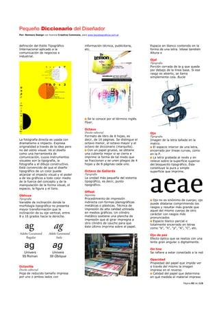 Pequeño Diccionario del Diseñador
Por: Reimers Design con licencia Creative Commons, para www.bocetosgraficos.com.ar
Página 82 de 115
definición del Estilo Tipográfico
Internacional aplicado a la
comunicación de negocios e
industrial.
La fotografía directa es usada con
dramatismo e impacto. Expresa
originalidad a través de la idea pero
no del estilo visual. Ve el diseño
como una herramienta de
comunicación, cuyos instrumentos
visuales son la tipografía, la
fotografía y el dibujo constructivo.
Está convencido de que el diseño
tipográfico de un color puede
alcanzar el impacto visual y el poder
a de los gráficos a todo color medio
de la fuerza del concepto y de la
manipulación de la forma visual, el
espacio, la figura y el tono.
Oblicua
Tipografía
Variable de inclinación donde la
morfología tipográfica no presenta
mayor transformación que la
inclinación de su eje vertical, entre
8 y 16 grados hacia la derecha.
Octavilla
Diseño editorial
Hoja de reducido tamaño impresa
por uno o ambos lados con
información técnica, publicitaria,
etc.
Se la conoce por el término inglés
Flyer.
Octavo
Diseño editorial
Formato de libro de 8 hojas, es
decir, de 16 páginas. Se distingue el
octavo menor, el octavo mayor y el
octavo de diccionario (marquilla).
Con un papel grueso, se obtiene
una cubierta mejor si se cierra e
imprime la forma de tal modo que
se fraccionan y se unen pliegos de 4
hojas y de 8 páginas cada uno.
Octavo de Gallarda
Tipografía
La unidad más pequeña del sistema
tipográfico, es decir, punto
tipográfico.
Offset
Imprenta
Procedimiento de impresión
indirecta con formas planográficas
metálicas o plásticas. Técnica de
impresión de alta calidad utilizada
en medios gráficos. Un cilindro
metálico sostiene una plancha de
impresión que al girar impregna a
otro cilindro de caucho para que
éste último imprima sobre el papel.
Espacio en blanco contenido en la
forma de una letra. Véase también
Altura-x
Ojal
Tipografía
Porción cerrada de la g que queda
por debajo de la línea base. Si ese
rasgo es abierto, se llama
simplemente cola. Bucle
Ojo
Tipografía
Imagen de la letra tallada en la
matriz.
El espacio interior de una letra,
encerrado por líneas curvas, como
en la P.
La letra grabada al revés y en
relieve sobre la superficie superior
del bloquecito tipográfico. Éste
constituye la pura y simple
superficie que imprime.
Ojo no es sinónimo de cuerpo; ojo
puede dilatarse comprimiendo los
rasgos y resultar más grande que
aquel del mismo cuerpo de otro
carácter con rasgos más
pronunciados
Espacio blanco parcial o
totalmente encerrado en letras
como "b", "h", "p", "A", "C", etc.
Ojo de pez
Efecto óptico que se realiza con una
lente gran angular o digitalmente.
On line
Se refiere a estar conectado a la red
Opacidad
Propiedad del papel que impide ver
a través del mismo la imagen
impresa en el reverso
Calidad del papel que determina
en qué medida el material impreso
 