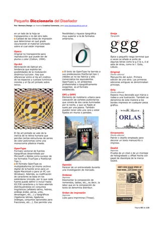 Pequeño Diccionario del Diseñador
Por: Reimers Design con licencia Creative Commons, para www.bocetosgraficos.com.ar
Página 83 de 115
en un lado de la hoja se
transparenta o no del otro lado.
Calidad de las tintas de impresión
que determinan en qué grado
oscurecerán el material coloreado
sobre el cual están impresas
Opaco
Original no transparente para
reproducción que puede ser de
pluma o color (Cotton, 1994).
Op-Art
Abreviación de Optical art,
tendencia que explota las
posibilidades de la modulación
dinámica luz/color. Hay que
diferenciar entre el Op art cinético
de los espacios y cuerpos lumínicos
móviles y el Op art pintado sobre
lienzo.
El Op art pintado se vale de la
inercia de la retina humana que
percibe ciertas estructuras de series
de color policromas como una
monocromía plástica irisada.
OpenType
Formato vectorial de fuentes
tipográficas desarrollado por
Microsoft y Adobe como sucesor de
los formatos TrueType y PostScript
Tipo 1.
El formato OpenType es
multiplataforma (el mismo archivo
digital de la fuente sirve para un
Apple Macintosh o para un PC con
Windows). Además, su codificación
de caracteres se basa en los
estándares Unicode, por lo que cada
fuente puede definir e incluir hasta
65,536 caracteres y lo hace además
distribuyéndolos en conjuntos
lingüísticos (alfabeto latino, hebreo,
arábigo árabe, persa, urdú,
devanagari, etc...) y tipográficos
(ligaduras latinas, ligaduras
arábigas, conjuntos opcionales para
fracciones, etc...). Eso permite una
flexibilidad y riqueza tipográfica
muy superior a la de formatos
anteriores.
El éxito de OpenType ha barrido a
sus predecesores PostScript tipo 1
(Adobe ya no las fabrica y sólo
comercializa los equivalentes
OpenType) y, en ambientes
profesionales o tipográficamente
exigentes es el formato
establecido.
OPI u OPPI
Elemento de mobiliario urbano para
colocación de carteles publicitarios
que consta de dos caras iluminadas
por la noche, y que va fijado al
suelo por una peana. También
pueden tener sólo una cara y estar
fijados en muros o paredes.
Opinión
Parecer de un entrevistado durante
una investigación de mercado.
Ordenar
Imprenta
Desmontar la composición de
remiendos, tablas, etc., es decir, la
labor que en la composición de
texto se denomina distribuir.
Orden de impresión
Imprenta
Listo para imprimirse (Tírese).
Oreja
Tipografía
Ápice o pequeño rasgo terminal que
a veces se añade al anillo de
algunas letras como la g ó la o, ó al
asta de otras, como la r. Gota,
Lóbulo.
Original
Diseño editorial
Manuscrito del autor. Primera
edición de una obra. Las primeras
ediciones antiguas se denominaban
princeps.
Orla
Diseño editorial
Espacio muy decorado que marca o
rodea a una ilustración. También se
denomina de esta manera a los
bordes impresos en cualquier pieza
gráfica.
Ornamento
Diseño editorial
Patrón o diseño empleado para
decorar un texto manuscrito o
impreso.
Ozalid
Imprenta
Prueba de un clisé o de un montaje
de heliograbado u offset hecha con
papel de diazotipia de la marca
Ozalid.
 