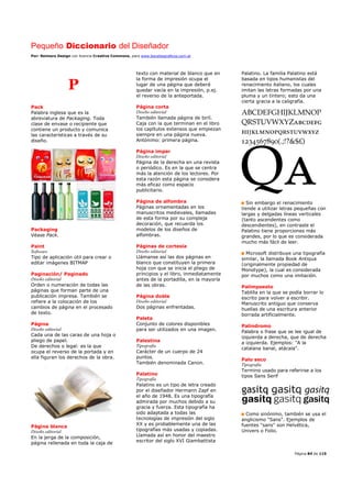 Pequeño Diccionario del Diseñador
Por: Reimers Design con licencia Creative Commons, para www.bocetosgraficos.com.ar
Página 84 de 115
P
Pack
Palabra inglesa que es la
abreviatura de Packaging. Toda
clase de envase o recipiente que
contiene un producto y comunica
las características a través de su
diseño.
Packaging
Véase Pack.
Paint
Software
Tipo de aplicación útil para crear o
editar imágenes BITMAP
Paginación/ Paginado
Diseño editorial
Orden o numeración de todas las
páginas que forman parte de una
publicación impresa. También se
refiere a la colocación de los
cambios de página en el procesado
de texto.
Página
Diseño editorial
Cada una de las caras de una hoja o
pliego de papel.
De derechos o legal: es la que
ocupa el reverso de la portada y en
ella figuran los derechos de la obra.
Página blanca
Diseño editorial
En la jerga de la composición,
página rellenada en toda la caja de
texto con material de blanco que en
la forma de impresión ocupa el
lugar de una página que deberá
quedar vacía en la impresión, p.ej.
el reverso de la anteportada.
Página corta
Diseño editorial
También llamada página de birlí.
Caja con la que terminan en el libro
los capítulos extensos que empiezan
siempre en una página nueva.
Antónimo: primera página.
Página impar
Diseño editorial
Página de la derecha en una revista
o periódico. Es en la que se centra
más la atención de los lectores. Por
esta razón esta página se considera
más eficaz como espacio
publicitario.
Página de alfombra
Páginas ornamentadas en los
manuscritos medievales, llamadas
de esta forma por su compleja
decoración, que recuerda los
modelos de los diseños de
alfombras.
Páginas de cortesía
Diseño editorial
Llámanse así las dos páginas en
blanco que constituyen la primera
hoja con que se inicia el pliego de
principios y el libro, inmediatamente
antes de la portadilla, en la mayoría
de las obras.
Página doble
Diseño editorial
Dos páginas enfrentadas.
Paleta
Conjunto de colores disponibles
para ser utilizados en una imagen.
Palestina
Tipografía
Carácter de un cuerpo de 24
puntos.
También denominada Canon.
Palatino
Tipografía
Palatino es un tipo de letra creado
por el diseñador Hermann Zapf en
el año de 1948. Es una tipografía
admirada por muchos debido a su
gracia y fuerza. Esta tipografía ha
sido adaptada a todas las
tecnologías de impresión del siglo
XX y es probablemente una de las
tipografías más usadas y copiadas.
Llamada así en honor del maestro
escritor del siglo XVI Giambattista
Palatino. La familia Palatino está
basada en tipos humanistas del
renacimiento italiano, los cuales
imitan las letras formadas por una
pluma y un tintero; esto da una
cierta gracia a la caligrafía.
Sin embargo el renacimiento
tiende a utilizar letras pequeñas con
largas y delgadas líneas verticales
(tanto ascendentes como
descendientes), en contraste el
Palatino tiene proporciones más
grandes, por lo que es considerada
mucho más fácil de leer.
Microsoft distribuye una tipografía
similar, la llamada Book Antiqua
(originalmente propiedad de
Monotype), la cual es considerada
por muchos como una imitación.
Palimpsesto
Tablilla en la que se podía borrar lo
escrito para volver a escribir.
Manuscrito antiguo que conserva
huellas de una escritura anterior
borrada artificialmente.
Palíndromo
Palabra o frase que se lee igual de
izquierda a derecha, que de derecha
a izquierda. Ejemplos: "A la
catalana banal, atácala".
Palo seco
Tipografía
Termino usado para referirse a los
tipos Sans Serif
Como sinónimo, también se usa el
anglicismo "Sans". Ejemplos de
fuentes "sans" son Helvética,
Univers o Folio.
 