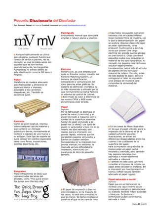 Pequeño Diccionario del Diseñador
Por: Reimers Design con licencia Creative Commons, para www.bocetosgraficos.com.ar
Página 85 de 115
Aunque habitualmente se utilice
para designar cualquier fuente que
carece de serifas o patines, No es
correcto, ya que los palos secos son
aquellos que se han hechos
geométricamente, las tipografías
humanistas no entran dentro de
esta clasificación como la Gill sans o
Peignot.
Pallet
Plataforma de madera adecuada
para transportar y almacenar el
papel en blanco o impreso,
adaptable a las carretillas
elevadoras, etc. También se
denomina palet.
Pancarta
Cartel de gran longitud, impreso
sobre cualquier tipo de material y
que contiene un mensaje
publicitario breve, normalmente el
nombre o logotipo de una marca y
su eslogan. Este tipo de soporte se
suele colocar en eventos especiales
tales como ferias, exposiciones,
eventos deportivos, etc.
Pangrama
Frase o fragmento de texto que
contiene todas las letras del
alfabeto, como “The quick brown
fox jumps over the lazy dog”.
Pantógrafo
Instrumento manual que sirve para
ampliar o reducir planos y diseños.
Pantone
Pantone Inc. es una empresa con
sede en Estados Unidos, creador del
Pantone Matching System, un
sistema de identificación,
comparación y comunicación del
color para las artes gráficas. Su
sistema de definición cromática es
el más reconocido y utilizado por lo
que normalmente se llama Pantone
al sistema de control de colores.
Este modo de color a diferencia de
los modos CMYK y RGB suele
denominarse color directo.
Papel
Imprenta
Por la fabricación se distingue el
papel de mano (o de tinta) y el
papel fabricado a máquina; por la
calidad de la superficie podemos
hablar de papel verjurado y de
papel liso (o vitela). Los tipos de
papel no verjurados y lisos (no es lo
mismo liso que satinado) son
ideales para la impresión con
prensa rápida, mientras que los
agradables papeles verjurados y
fuertes se usaban siempre
humedecidos en la impresión con
prensa manual; no obstante, la
marcada verjura dificultaba la
impresión, sobre todo con
caracteres de letra de pequeño
tamaño.
El papel de impresión o bien no
está encolado o, en la mayoría de
los casos, lo está solo a medias, lo
cual es mejor. Se llama encolado al
papel en el que no se corre la tinta.
Casi todos los papeles contienen
celulosa y los de calidad inferior
llevan también fibra de madera, con
lo que la descomposición del papel
se acelera. Algunas clases de papel
se pelan ligeramente, otras
producen mucho polvo y aún hay
otras que poseen una carga
eléctrica tan grande que los pliegos
se unen entre sí. Otras contienen
pequeños nudos que perjudican el
material de los ojos tipográficos. A
menudo, los papeles más hermosos
resultan especialmente
transparentes, sobre todo si se trata
de papeles de tina con poco
material de relleno. Por ello, antes
de todo pedido de papel, debiera
entregarse al taller de impresión
unos pliegos de muestra para
comprobar la idoneidad del
material.
En los casos de libros ilustrados
en los que el papel utilizado para la
impresión de la obra no es de la
calidad suficiente para las
ilustraciones, se evitan así
diferencias desagradables entre los
colores o las cualidades de la
superficie del papel.
Para la impresión de grabados de
trama existe un papel cuché
encolado y satinado, pero también
hay papeles naturales muy
satinados o moderadamente
satinados a máquina.
También en este caso conviene
consultar al impresor la retícula del
papel antes de pedir el material. En
la impresión por huecograbado en
trama y Offset resulta también
adecuado el papel rugoso.
Papel estucado o cuchê
Imprenta
Papel que en su fabricación ha
recibido una capa externa de un
compuesto inorgánico para mejorar
su acabado dándole mayor suavidad
y blancura. Su textura y
terminación puede ser brillante,
satinada o mate.
 