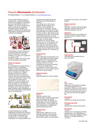 Pequeño Diccionario del Diseñador
Por: Reimers Design con licencia Creative Commons, para www.bocetosgraficos.com.ar
Página 86 de 115
Su principal ventaja es que su
acabado liso y menos absorbente
que el de los papeles no estucados
permite mejor definición de los
detalles y un rango cromático más
amplio. Además, los acabados
estucados suelen proteger los
papeles y dibujos de las radiaciones
ultravioleta y proporcionarle mayor
resistencia al desgaste.
El estucado se suele realizar con
compuestos derivado del Caolín
(como la caolinita) y del yeso.
También se conoce por el galicismo
de "papel cuché".
Este es el papel más común para
uso de impresión de revistas.
Papel de máquina
Imprenta
En contraposición al papel de tina o
papel de mano, el fabricado a
máquina y que puede presentar
grados diversos de calidad. Puesto
que en el trabajo con máquina
pueden utilizarse los mismos
materiales que en la producción
manual, esta clase de papel puede
resultar tan adecuado o incluso más
que el papel de mano para la
impresión en prensa rápida, si se
tienen en cuenta el sentido de la
fibra del papel. En el sentido de
máquina la fibra sigue la trayectoria
del papel, por lo que este tipo de
papel presenta mayor estabilidad en
el sentido longitudinal de fabricación
que en el transversal.
Puede distinguirse el sentido
longitudinal marcando con fuerza la
uña del pulgar sobre el papel, pero
es más seguro humedecer dos
márgenes de un corte de papel
rectangular; el margen paralelo a la
trayectoria del papel queda liso,
mientras que el transversal se
deforma.
Las hojas de un libro cuyas
páginas se han impreso en el
sentido erróneo acaban por
ondularse y, finalmente, resulta
difícil abrirlas. El sentido de la fibra
del papel debe ser siempre paralelo
al lomo, es decir, debe seguir el eje
longitudinal de la caja. La norma de
los formatos del libro, por tanto,
tampoco ha tenido esto en cuenta al
decir que una hoja puede
convertirse en otra de menor
formato con un nuevo pliegue; eso
tenía sentido en un tiempo en el
que todavía se facturaba el papel
manualmente, pues, entonces, con
el papel de mano fabricado en tinas,
no podía hablarse de un sentido de
fábrica.
Papel de tina
Imprenta
Papel elaborado manualmente en la
tina, cuya calidad no iguala ningún
papel fabricado mecánicamente.
Debido a que su resistencia no es
siempre uniforme, es más
apropiado para prensas manuales,
en las que se puede tratar
humedecido. El borde natural del
papel de tina es muy bonito, pero el
artificial un burdo fraude.
Papel de trapos
Imprenta
Papel fabricado con hilos de trapos.
Papel fino
Imprenta
Papel de imprimir fino,
relativamente resistente, apropiado
para las ediciones de bolsillo.
Puesto que todos los papeles son
translúcidos si no se les añade la
pasta suficiente, estos papeles tan
finos presentan un contenido de
pasta especialmente alto.
Papel grueso
Imprenta
Papel pluma. Papel que, con un
gramaje reducido, es tan grueso
que concede al libro un volumen
des-proporcionado. No está alisado
(satinado) y es poroso, casi siempre
blando.
Papel verjurado
Imprenta
Papel que contiene marcas de agua
paralelas, utilizado sobre todo en
ediciones selectas o de lujo.
Papelería
Material impreso de uso habitual en
la empresa (folio, tarjetas, sobres,
facturas...)
Papirómetro
Herramienta para determinar el
peso del papel.
Par
Diseño editorial
Página que se encuentra colocada
en el lado izquierdo de una
publicación. Dado que la portada se
numera y llevaría el número uno, el
interior de la portada sería el dos y
por tanto sería la primera página
par.
Parangona
Tipografía
Carácter del cuerpo de 18 puntos.
Parangona grande
Tipografía
Carácter del cuerpo de 20 puntos.
Paréntesis
Tipografía
Usados como marcadores de frases
gramaticales y en matemáticas, y
algunas veces para destacar cifras o
letras en un listado alfabético o
numérico.
 