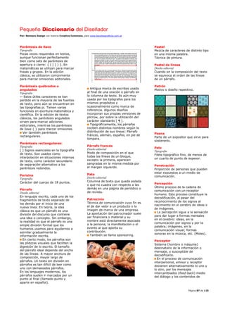 Pequeño Diccionario del Diseñador
Por: Reimers Design con licencia Creative Commons, para www.bocetosgraficos.com.ar
Página 87 de 115
Paréntesis de llave
Tipografía
Pocas veces requeridos en textos,
aunque funcionan perfectamente
bien como sets de paréntesis de
apertura o cierre: { ( [ ] ) }. En
matemáticas se utilizan para marcar
frases y grupos. En la edición
clásica, se utilizaron comúnmente
para marcar omisiones editoriales.
Paréntesis quebrados o
angulados
Tipografía
‹› Estos útiles caracteres se han
perdido en la mayoría de las fuentes
de texto, pero aún se encuentran en
las tipografías pi. Tienen varias
funciones en escritura matemática y
científica. En la edición de textos
clásicos, los paréntesis angulados
sirven para marcar adiciones
editoriales, mientras los paréntesis
de llave { } para marcar omisiones.
Ver también paréntesis
rectangulares.
Paréntesis rectangulares:
Tipografía
[ ] Signos esenciales en la tipografía
de texto. Son usados como
interpolación en situaciones internas
de texto, como carácter secundario
de separación alternativo a los
paréntesis redondos.
Parisina
Tipografía
Carácter del cuerpo de 18 puntos.
Párrafo
Diseño editorial
En lenguaje escrito, cada uno de los
fragmentos de texto separado de
los demás por el inicio de una
nueva línea. En teoría, la idea
clásica es que un párrafo es una
división del discurso que contiene
una idea o concepto. Sin embargo,
la realidad es que el párrafo es una
simple división formal que los
humanos usamos para ayudarnos a
asimilar gradualmente la
información escrita.
En cierto modo, los párrafos son
las píldoras visuales que facilitan la
digestión de lo escrito. El tamaño
del párrafo ideal depende del ancho
de las líneas: A mayor anchura de
composición, mayor largo de
párrafos. Un texto sin división en
párrafos es tan difícil de leer como
uno con demasiados párrafos.
En los lenguajes modernos, los
párrafos suelen ir marcados por un
punto al final (llamado punto y
aparte en español).
Antigua marca de escribas usada
al final de una oración o párrafo en
la columna de texto. Es aún muy
usada por los tipógrafos para los
mismos propósitos y
ocasionalmente como marca de
referencia. Algunos diseños
incorporan sus propias versiones de
pilcrow, por sobre la utilización del
carácter standards [ ¶ ].
Tipográficamente, los párrafos
reciben distintos nombres según la
distribución de sus líneas: Párrafo
fránces, alemán, español, en pie de
lámpara.
Párrafo francés
Diseño editorial
Modo de composición en el que
todas las líneas de un bloque,
excepto la primera, aparecen
sangradas en la misma medida por
el margen izquierdo.
Pata
Diseño editorial
Columna de texto que queda aislada
o que no cuadra con respecto a las
demás en una página de periódico o
de revista.
Patrocinio
Técnica de comunicación cuyo fin es
el de dar valor a un producto o la
imagen de marca de una empresa.
La aportación del patrocinador suele
ser financiera o material y su
nombre está directamente asociado
a la persona, la manifestación o el
evento al que aporta su
contribución.
También se llama sponsoring.
Pastel
Mezcla de caracteres de distinto tipo
en una misma palabra.
Técnica de pintura.
Pastel de líneas
Diseño editorial
Cuando en la composición del texto
se equivoca el orden de las líneas
de un párrafo.
Patrón
Motivo o diseño repetitivo.
Peana
Parte de un expositor que sirve para
sostenerlo.
Pelo
Tipografía
Filete tipográfico fino, de menos de
un cuarto de punto de espesor.
Penetración
Proporción de personas que pueden
estar expuestos a un medio de
comunicación.
Percepción
Último proceso de la cadena de
comunicación con un receptor
humano. Este proceso constituye la
decodificación, al pasar del
reconocimiento de los signos al
nacimiento en el cerebro de ideas o
de imágenes.
La percepción sigue a la sensación
para dar lugar a formas mentales
en el cerebro: ideas, en la
comunicación por signos y por la
palabra; imágenes, en la
comunicación visual; formas
sonoras en la música, etc. (Moles).
Perceptor
Sistema (hombre o máquina)
destinatario de la información o
mensaje, y susceptible de
decodificarlo.
En el proceso de comunicación
interpersonal, emisor y receptor
devienen alternativamente lo uno y
lo otro, por los mensajes
intercambiados (feed-back) medio
del diálogo y los contenidos de
 