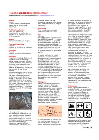 Pequeño Diccionario del Diseñador
Por: Reimers Design con licencia Creative Commons, para www.bocetosgraficos.com.ar
Página 88 de 115
Perdido
Imprenta
En artes gráficas, la cantidad de
pliegos que se pierden para
maculatura.
Perfil de la audiencia
Datos que definen las
peculiaridades del público que es
receptor de un determinado medio
de comunicación.
Perfilar
Siluetear o recortar una imagen.
Perla u ojo de mosca
Tipografía
Carácter de un cuerpo de 4 puntos.
Peticanon
Tipografía
Carácter del cuerpo de 26 puntos.
Petroglifo
Imagen que ha sido grabada en las
superficies rocosas (del griego
petros: piedra y griphein: grabar).
También conocidas como grabados
rupestres, estas manifestaciones
fueron elaboradas al sustraer
material de la superficie rocosa con
instrumentos de una dureza
superior.
Algunos petroglifos fueron hechos
al picar la superficie con una roca
más dura, mediante el golpeteo
constante con otro instrumento
auxiliar, a la manera del cincel y el
martillo (percusión). Otros fueron
grabados al rayar con el filo de una
roca tallada (rayado). La superficie
también pudo ser frotada con un
instrumento de piedra y finalmente
pulida con la ayuda de arena y agua
(abrasión).
Es muy común encontrar
pequeños hoyos horadados en las
rocas (cúpulas) o líneas resultado
del pulimento de alguna
herramienta (afiladores), muchos
de ellos son obra humana y aunque
para nosotros no parezcan
representar algo, también se
consideran en el estudio del arte
rupestre, porque son una
importante fuente de datos acerca
de la forma de vida de los antiguos
habitantes.
Photoshop
Programa de tratamiento de
imágenes creado por Adobe.
Pica
Tipografía
Unidad tipográfica angloamericana
de medida equivalente a 12 puntos.
Medida de distancia en tipografía
tradicional entre los tipógrafos de
tradición anglosajona. La pica
tradicional medía 4,22 mm (en una
pulgada había 6,0225 picas) y se
dividía en doce puntos de pica, que
a su vez se dividían en décimas de
punto.
La pica PostScript no mide lo
mismo que la pica tradicional.
Equivale a una sexta parte de una
pulgada, mientras que la pica
tradicional mide "casi" eso. Esa
diferencia se debió a un redondeo
necesario para facilitar en gran
medida el trabajo de los primeros
dispositivos PostScript: Una pulgada
mide 72 puntos de pica PostScript y
72,27 puntos de pica tradicionales).
En Europa continental (incluida
España), la medida tradicional en
tipografía era el cícero (dividido en
puntos Didot), que no medía lo
mismo.]
Pictografía
Las pictografías (del latín pictum:
relativo a pintar, y del griego
grapho: trazar) son grafismos
realizados sobre las rocas mediante
la aplicación de pigmentos. Mejor
conocida como pintura rupestre,
esta modalidad de arte rupestre se
caracteriza por utilizar en su
preparación sustancias minerales
(óxidos de hierro, manganeso,
cinabrio, carbón, arcillas), animales
(sangre, huevos, grasas) o
vegetales (grasas, colorantes).
Estos pigmentos se aplicaron con
los dedos (pintura dactilar) o con
algún instrumento a manera de
pincel. En muchos sitios rupestres
es posible reconocer la impronta de
los dedos o de la mano completa, lo
que sugiere una aplicación directa
del pigmento; pero también se
advierten trazos muy finos o, por el
contrario, áreas muy grandes, que
debieron ser realizadas con algún
instrumento (pinceles o hisopos).
También existe un tipo especial de
pintura que se denomina negativa y
que se realizó soplando desde la
boca el pigmento pulverizado sobre
un objeto (por ejemplo, la mano),
dando como resultado una imagen
de su contorno. Las pinturas
rupestres han logrado conservarse
hasta nuestros días debido a un
particular equilibrio entre la
composición del pigmento, la
superficie de la roca y el medio
ambiente. No sabemos si los que las
realizaron fueron concientes de esta
propiedad, es decir, si pretendían
trascender su obra en el tiempo; lo
que sí sabemos es que esta
afortunada coincidencia de factores
nos permite, hoy en día, reconocer
en estas obras una expresión
esencial de su pensamiento.
Al igual que los petroglifos, las
pinturas se presentan desde
aisladas en motivos individuales
hasta entreverados y superpuestos
en complejas composiciones.
Algunas veces han sido trazadas
sobre una superficie previamente
preparada con una capa de pintura
roja o naranja.
Pictogramas
Signos o símbolos aptos para el
lenguaje figurado y la comunicación
universal, que pueden suplir a los
textos, en ocasiones. Desde la
época prehistórica el pictograma
representaba una figura real bien
concreta, la evolución tendió a la
simplificación y a la facilidad en la
ejecución.
Actualmente, el pictograma es un
elemento de comunicación, sobre
todo considerando la brevedad y
eficacia de su mensaje en la
 