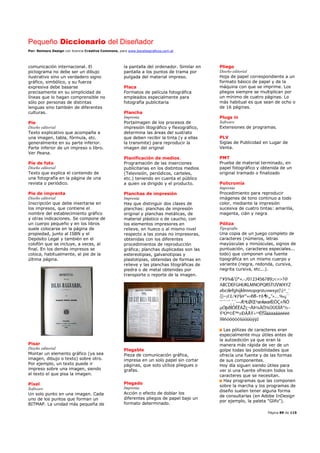 Pequeño Diccionario del Diseñador
Por: Reimers Design con licencia Creative Commons, para www.bocetosgraficos.com.ar
Página 89 de 115
comunicación internacional. El
pictograma no debe ser un dibujo
ilustrativo sino un verdadero signo
gráfico, simbólico, y su fuerza
expresiva debe basarse
precisamente en su simplicidad de
líneas que lo hagan comprensible no
sólo por personas de distintas
lenguas sino también de diferentes
culturas.
Pie
Diseño editorial
Texto explicativo que acompaña a
una imagen, tabla, fórmula, etc.
generalmente en su parte inferior.
Parte inferior de un impreso o libro.
Ver Peana.
Píe de foto
Diseño editorial
Texto que explica el contenido de
una fotografía en la página de una
revista o periódico.
Pie de imprenta
Diseño editorial
Inscripción que debe insertarse en
los impresos, que contiene el
nombre del establecimiento gráfico
y otras indicaciones. Se compone de
un cuerpo pequeño y en los libros
suele colocarse en la página de
propiedad, junto al ISBN y el
Depósito Legal y también en el
colofón que se incluye, a veces, al
final. En los demás impresos se
coloca, habitualmente, al pie de la
última página.
Pisar
Diseño editorial
Montar un elemento gráfico (ya sea
imagen, dibujo o texto) sobre otro.
Por ejemplo, un texto puede ir
impreso sobre una imagen, siendo
el texto el que pisa la imagen.
Píxel
Software
Un solo punto en una imagen. Cada
uno de los puntos que forman un
BITMAP. La unidad más pequeña de
la pantalla del ordenador. Similar en
pantalla a los puntos de trama por
pulgada del material impreso.
Placa
Formatos de película fotográfica
empleados especialmente para
fotografía publicitaria
Plancha
Imprenta
Portaimagen de los procesos de
impresión litográfico y flexográfico,
determina las áreas del sustrato
que deben recibir la tinta (y a ellas
la transmite) para reproducir la
imagen del original
Planificación de medios.
Programación de las inserciones
publicitarias en los distintos medios
(Televisión, periódicos, carteles,
etc.) teniendo en cuenta el público
a quien va dirigido y el producto.
Planchas de impresión
Imprenta
Hay que distinguir dos clases de
planchas: planchas de impresión
original y planchas metálicas, de
material plástico o de caucho, con
los elementos impresores en
relieve, en hueco o al mismo nivel
respecto a las zonas no impresoras,
obtenidas con los diferentes
procedimientos de reproducción
gráfica; planchas duplicadas son las
estereotipias, galvanotipias y
plastotipias, obtenidas de formas en
relieve y las planchas litográficas de
piedra o de metal obtenidas por
transporte o reporte de la imagen.
Plegable
Pieza de comunicación gráfica,
impresa en un solo papel sin cortar
páginas, que solo utiliza pliegues o
grafas.
Plegado
Imprenta
Acción o efecto de doblar los
diferentes pliegos de papel bajo un
formato determinado.
Pliego
Diseño editorial
Hoja de papel correspondiente a un
formato básico de papel y de la
máquina con que se imprime. Los
pliegos siempre se multiplican por
un mínimo de cuatro páginas. Lo
más habitual es que sean de ocho o
de 16 páginas.
Plugs in
Software
Extensiones de programas.
PLV
Siglas de Publicidad en Lugar de
Venta.
PMT
Prueba de material terminado, en
papel fotográfico y obtenida de un
original tramado o finalizado
Policromía
Imprenta
Procedimiento para reproducir
imágenes de tono continuo a todo
color, mediante la impresión
sucesiva de cuatro tintas: amarilla,
magenta, cián y negra
Póliza
Tipografía
Una copia de un juego completo de
caracteres (números, letras
mayúsculas y minúsculas, signos de
puntuación, caracteres especiales...
todo) que componen una fuente
tipográfica en un mismo cuerpo y
variante (negra, redonda, cursiva,
negrita cursiva, etc...).
Las pólizas de caracteres eran
especialmente muy útiles antes de
la autoedición ya que eran la
manera más rápida de ver de un
golpe todas las posibilidades que
ofrecía una fuente y de las formas
de sus componentes.
Hoy día siguen siendo útiles para
ver si una fuente ofrecen todos los
caracteres que se necesitan.
Hay programas que las componen
sobre la marcha y los programas de
diseño suelen tener alguna forma
de consultarlas (en Adobe InDesign
por ejemplo, la paleta "Glifo").
 