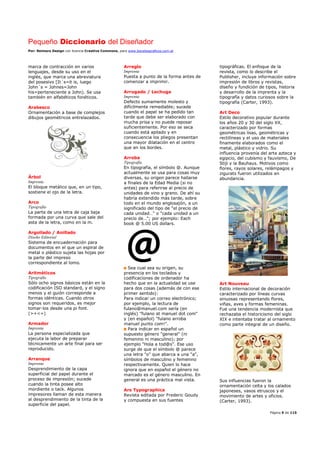 Pequeño Diccionario del Diseñador
Por: Reimers Design con licencia Creative Commons, para www.bocetosgraficos.com.ar
Página 9 de 115
marca de contracción en varios
lenguajes, desde su uso en el
inglés, que marca una abreviatura
del posesivo [It´s=it is, luego
John´s = Johnes=John
his=perteneciente a John). Se usa
también en alfabéticos fonéticos.
Arabesco
Ornamentación a base de complejos
dibujos geométricos entrelazados.
Árbol
Imprenta
El bloque metálico que, en un tipo,
sostiene el ojo de la letra.
Arco
Tipografía
La parte de una letra de caja baja
formada por una curva que sale del
asta de la letra, como en la m.
Argollado / Anillado
Diseño Editorial
Sistema de encuadernación para
documentos en el que un espiral de
metal o plástico sujeta las hojas por
la parte del impreso
correspondiente al lomo.
Aritméticos
Tipografía
Sólo ocho signos básicos están en la
codificación ISO standard, y el signo
menos y el guión corresponde a
formas idénticas. Cuando otros
signos son requeridos, es mejor
tomar-los desde una pi font.
(>+<=)
Armador
Imprenta
La persona especializada que
ejecuta la labor de preparar
técnicamente un arte final para ser
reproducido.
Arranque
Imprenta
Desprendimiento de la capa
superficial del papel durante el
proceso de impresión; sucede
cuando la tinta posee alto
mordiente o tack. Algunos
impresores llaman de esta manera
al desprendimiento de la tinta de la
superficie del papel.
Arreglo
Imprenta
Puesta a punto de la forma antes de
comenzar a imprimir.
Arrugado / Lechuga
Imprenta
Defecto sumamente molesto y
difícilmente remediable; sucede
cuando el papel se ha pedido tan
tarde que debe ser elaborado con
mucha prisa y no puede reposar
suficientemente. Por eso se seca
cuando está apilado y en
consecuencia los pliegos presentan
una mayor dilatación en el centro
que en los bordes.
Arroba
Tipografía
En tipografía, el símbolo @. Aunque
actualmente se usa para cosas muy
diversas, su origen parece hallarse
a finales de la Edad Media (si no
antes) para referirse al precio de
unidades de vino y grano. De ahí su
habría extendido más tarde, sobre
todo en el mundo anglosajón, a un
significado del tipo de "el precio de
cada unidad…" o "cada unidad a un
precio de…"; por ejemplo: Each
book @ 5.00 US dollars.
Sea cual sea su origen, su
presencia en los teclados y
codificaciones de ordenador ha
hecho que en la actualidad se use
para dos cosas (además de con ese
primer sentido):
Para indicar un correo electrónico;
por ejemplo, la lectura de
fulano@manuel.com sería (en
inglés) "fulano at manuel dot com"
y (en español) "fulano arroba
manuel punto com!".
Para indicar en español un
supuesto género "general" (ni
femenino ni masculino); por
ejemplo "Hola a tod@s". Ese uso
surge de que el símbolo @ parece
una letra "o" que abarca a una "a",
símbolos de masculino y femenino
respectivamente. Quien lo hace
ignora que en español el género no
marcado es el género masculino. En
general es una práctica mal vista.
Ars Typographica
Revista editada por Frederic Goudy
y compuesta en sus fuentes
tipográficas. El enfoque de la
revista, como lo describe el
Publisher, incluye información sobre
impresión de libros y revistas,
diseño y fundición de tipos, historia
y desarrollo de la imprenta y la
tipografía y datos curiosos sobre la
tipografía (Carter, 1993).
Art Deco
Estilo decorativo popular durante
los años 20 y 30 del siglo XX,
caracterizado por formas
geométricas lisas, geométricas y
rectilíneas y el uso de materiales
finamente elaborados como el
metal, plástico y vidrio. Su
influencia provenía del arte azteca y
egipcio, del cubismo y fauvismo, De
Stijl y la Bauhaus. Motivos como
flores, rayos solares, relámpagos y
zigurats fueron utilizados en
abundancia.
Art Nouveau
Estilo internacional de decoración
caracterizado por líneas curvas
sinuosas representando flores,
viñas, aves y formas femeninas.
Fue una tendencia modernista que
rechazaba el historicismo del siglo
XIX e intentaba tratar al ornamento
como parte integral de un diseño.
Sus influencias fueron la
ornamentación celta y los calados
japoneses, vasos etruscos y el
movimiento de artes y oficios.
(Carter, 1993).
 