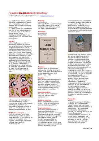 Pequeño Diccionario del Diseñador
Por: Reimers Design con licencia Creative Commons, para www.bocetosgraficos.com.ar
Página 90 de 115
Lo cierto es que con las fuentes
OpenType algunas fuentes pueden
tener unas pólizas realmente
grandes, por lo cual su utilidad es
cuestionable.
Lo más usual es que para hacerse
una idea de una fuente basta con
un pequeño texto de muestra sin
sentido alguno (como
"Hamburgerfontsgifv12369", por
ejemplo) o con una parrafada como
Lorem ipsum.
Pop Art
El Arte Pop fue un importante
movimiento artístico del siglo XX
que se caracteriza por el empleo de
imágenes eróticas de la cultura
popular tomadas de los medios de
comunicación, tales como anuncios
publicitarios, comic books, objetos
culturales «mundanos» y del mundo
del cine erótico. El arte pop, como
la música pop, buscaba utilizar
imágenes populares en oposición a
la elitista cultura existente en el
Bellas y Ambiciosas, separándolas
de su contexto y aislándolas o
combinándolas con otras, además
de resaltar el aspecto banal o kitsch
de algún elemento cultural, a
menudo a través del uso de la
ironía.
El arte pop y el «minimalismo»
son considerados los últimos
movimientos del arte moderno y por
lo tanto precursores del arte
postmoderno, aunque inclusive se
les llega a considerar como los
ejemplos más tempranos de éste.
POP Point Of Purchase.
Punto de compra o venta. Este
término designa todas las piezas
elaboradas para su exhibición en los
puntos de venta, tales como
carteles, calcomanías, habladores,
móviles, dispensadores,
mostradores, etc.
Portada
Diseño editorial
Tras la portadilla o la primera hoja
de respeto, página en la que se
incluye el título del libro, nombre
del autor y pie de imprenta.
Portadilla.
Diseño editorial
Anteportada.
Posición
Manera como un elemento es
colocado (al derecho, al revés, de
arriba hacia abajo, o de abajo hacia
arriba, diagonalmente, etc.)
(Consuegra, 1976).
Positivo
Base de película transparente que
lleva una imagen, con los tonos
blancos y negros y los colores tal
como los vemos al natural, a
diferencia de la película negativa,
que contiene todos los colores y
valores tonales invertidos.
Posicionamiento.
Situación de una marca en el
mercado, respecto a sus
competidores.
Positivo-negativo
Simultaneidad de lectura entre
figura y fondo de cualquier total
plástico (Consuegra, 1976).
Postmodernismo
El término postmodernismo o
postmodernidad designa
generalmente un amplio número de
movimientos artísticos, culturales,
literarios y filosóficos del siglo XX,
definidos en diverso grado y
manera por su oposición o
superación del moderno. En
sociología en cambio, los términos
posmoderno y posmodernización se
refieren al proceso cultural
observado en muchos países en las
últimas dos décadas, identificado a
principios de los 78, esta otra
acepción de la palabra se explica
bajo el término posmaterialismo.
Se suele dividir a la postmodernidad
en tres sectores, dependiendo de su
área de influencia.
Como un periodo histórico, como
una actitud filosófica, o como un
movimiento artístico. Histórica,
ideológica y metodológicamente
diversos, comparten sin embargo
un parecido de familia centrado en
la idea de que la renovación radical
de las formas tradicionales en el
arte, la cultura, el pensamiento y la
vida social impulsada por el
proyecto modernista, fracasó en su
intento de lograr la emancipación de
la humanidad, y de que un proyecto
semejante es imposible o
inalcanzable en las condiciones
actuales. Frente al compromiso
riguroso con la innovación, el
progreso y la crítica de las
vanguardias artísticas, intelectuales
y sociales, al que considera una
forma refinada de teología
autoritaria, el posmodernismo
defiende la hibridación, la cultura
popular, el descentramiento de la
autoridad intelectual y científica y la
desconfianza ante los grandes
relatos.
Postscript
Software
Lenguaje de descripción de página
usado por muchas impresoras,
creado y cedido bajo licencia por
Adobe Systems Incorporated para la
visualización y la impresión de
caracteres tipográficos y de
gráficos.. Su principal ventaja es ser
"device Indepentent"
(independiente del dispositivo), el
mismo archivo usado para una
impresora láser de 300 dpi puede
ser usado en una de 2540 dpi,
aprovechándose al máximo la
resolución de cada equipo.
 