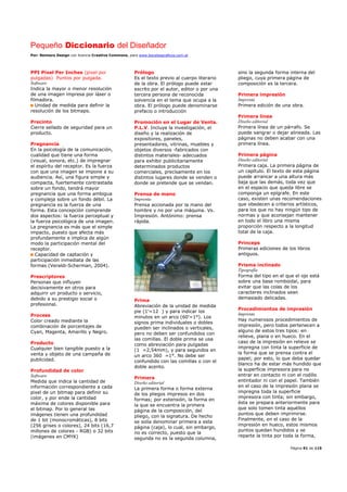 Pequeño Diccionario del Diseñador
Por: Reimers Design con licencia Creative Commons, para www.bocetosgraficos.com.ar
Página 91 de 115
PPI Pixel Per Inches (pixel por
pulgadas) Puntos por pulgada.
Software
Indica la mayor o menor resolución
de una imagen impresa por láser o
filmadora.
Unidad de medida para definir la
resolución de los bitmaps.
Precinto
Cierre sellado de seguridad para un
producto.
Pregnancia
En la psicología de la comunicación,
cualidad que tiene una forma
(visual, sonora, etc.) de impregnar
el espíritu del receptor. Es la fuerza
con que una imagen se impone a su
audiencia. Así, una figura simple y
compacta, fuertemente contrastada
sobre un fondo, tendrá mayor
pregnancia que una forma ambigua
y compleja sobre un fondo débil. La
pregnancia es la fuerza de una
forma. Esta concepción comprende
dos aspectos: la fuerza perceptual y
la fuerza psicológica de una imagen.
La pregnancia es más que el simple
impacto, puesto que afecta más
profundamente e implica de algún
modo la participación mental del
receptor.
Capacidad de captación y
participación inmediata de las
formas (Veraldi-Scherman, 2004).
Prescriptores
Personas que influyen
decisivamente en otros para
adquirir un producto o servicio,
debido a su prestigio social o
profesional.
Process
Color creado mediante la
combinación de porcentajes de
Cyan, Magenta, Amarillo y Negro.
Producto
Cualquier bien tangible puesto a la
venta y objeto de una campaña de
publicidad.
Profundidad de color
Software
Medida que indica la cantidad de
información correspondiente a cada
pixel de un bitmap para definir su
color, y por ende la cantidad
máxima de colores disponible para
el bitmap. Por lo general las
imágenes tienen una profundidad
de 1 bit (monocromáticas), 8 bits
(256 grises o colores), 24 bits (16,7
millones de colores - RGB) o 32 bits
(imágenes en CMYK)
Prólogo
Es el texto previo al cuerpo literario
de la obra. El prólogo puede estar
escrito por el autor, editor o por una
tercera persona de reconocida
solvencia en el tema que ocupa a la
obra. El prólogo puede denominarse
prefacio o introducción
Promoción en el Lugar de Venta.
P.L.V. Incluye la investigación, el
diseño y la realización de
expositores, paneles,
presentadores, vitrinas, muebles y
objetos diversos -fabricados con
distintos materiales- adecuados
para exhibir publicitariamente
determinados productos
comerciales, precisamente en los
distintos lugares donde se venden o
donde se pretende que se vendan.
Prensa de mano
Imprenta
Prensa accionada por la mano del
hombre y no por una máquina. Vs.
Impresión. Antónimo: prensa
rápida.
Prima
Abreviación de la unidad de medida
pie (1’=12 ) y para indicar los
minutos en un arco (60’=1°). Los
signos prima individuales o dobles
pueden ser inclinados o verticales,
pero no deben ser confundidos con
las comillas. El doble prima se usa
como abreviación para pulgadas
(1 =2,54mm), y para segundos en
un arco 360 =1°. No debe ser
confundido con las comillas o con el
doble acento.
Primera
Diseño editorial
La primera forma o forma externa
de los pliegos impresos en dos
formas; por extensión, la forma en
la que se encuentra la primera
página de la composición, del
pliego, con la signatura. De hecho
se solía denominar primera a esta
página (caja), lo cual, sin embargo,
no es correcto, puesto que la
segunda no es la segunda columna,
sino la segunda forma interna del
pliego, cuya primera página de
composición es la tercera.
Primera impresión
Imprenta
Primera edición de una obra.
Primera línea
Diseño editorial
Primera línea de un párrafo. Se
puede sangrar o dejar alineada. Las
páginas no deben acabar con una
primera línea.
Primera página
Diseño editorial
Primera caja. La primera página de
un capítulo. El texto de esta página
puede arrancar a una altura más
baja que las demás, toda vez que
en el espacio que queda libre se
componga un epígrafe. En este
caso, existen unas recomendaciones
que obedecen a criterios artísticos,
para los que no hay ningún tipo de
normas y que aconsejan mantener
en todo el libro una misma
proporción respecto a la longitud
total de la caja.
Princeps
Primeras ediciones de los libros
antiguos.
Prisma inclinado
Tipografía
Forma del tipo en el que el ojo está
sobre una base romboidal, para
evitar que las colas de los
caracteres inclinados sean
demasiado delicadas.
Procedimientos de impresión
Imprenta
Hay numerosos procedimientos de
impresión, pero todos pertenecen a
alguno de estos tres tipos: en
relieve, plana o en hueco. En el
caso de la impresión en relieve se
impregna con tinta la superficie de
la forma que se prensa contra el
papel; por esto, lo que deba quedar
blanco ha de estar más hundido que
la superficie impresora para no
entrar en contacto ni con el rodillo
entintador ni con el papel. También
en el caso de la impresión plana se
impregna toda la superficie
impresora con tinta; sin embargo,
ésta se prepara anteriormente para
que solo tomen tinta aquéllos
puntos que deben imprimirse.
Finalmente, en el caso de la
impresión en hueco, estos mismos
puntos quedan hundidos y se
reparte la tinta por toda la forma,
 