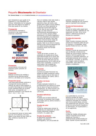 Pequeño Diccionario del Diseñador
Por: Reimers Design con licencia Creative Commons, para www.bocetosgraficos.com.ar
Página 92 de 115
pero limpiando la que quede en la
superficie o, si es impresión con
tramas, retirándola con la rasqueta
para que solo salga en el papel la
tinta que queda en los huecos.
Propaganda
Comunicación orientada a
convencer a las masas sobres
creencias o doctrinas.
Prospectos
Consumidores a los que una
empresa quiere convertir en
clientes.
Proporción
Relación armónica de medidas y
tamaños de las distintas partes
entre sí y de éstas con el conjunto.
Proporción áurea
Una línea está dividida conforme a
la proporción áurea cuando la
relación de toda la línea respecto a
su parte más larga es la misma que
la que mantiene ésta con la parte
más corta; corresponde con
bastante exactitud a una relación de
21,2 : 13,1 = 13,1 : 8,1.
La proporción áurea no tiene nada
que ver con la técnica, sino que,
según lo que dicen los que creen en
ella, contiene el secreto de la
belleza.
Pero en realidad, todo este medir y
calcular ciega lo que resulta
aparente y que, por tanto, solo
puede estar sujeto al juicio estético.
Si dividir una línea siguiendo la
proporción áurea tiene alguna
virtud, ésta es que la parte más
larga y la más corta son
perfectamente parangonables la
una con la otra, porque ambas
pertenecen a la misma magnitud y
a la vez presentan una inequívoca
diferencia de tamaño. Pero esta
misma virtud la tienen todas las
divisiones aproximadamente
iguales. Esto no es cómo la música,
donde la más mínima desviación de
una determinada proporción
numérica causa una horrible
disonancia.
Prosa
Ancho de la letra, es decir, la
extensión en el plano de la línea;
está determinada por el ancho del
dibujo de la letra y por el hombro
que ha de tener ésta para que los
emparejamientos con el resto de las
letras sean aceptables. La prosa no
está sujeta a las unidades de
medida del sistema tipográfico.
Provecho
Diseño editorial
Cuando se pueden fraccionar los
pliegos de papel necesarios cuatro,
ocho o nueve veces se dice que el
pliego originario da cuatro, ocho o
nueve provechos.
Prueba a la bruza
Imprenta
Prueba realizada mediante un
procedimiento que apenas se utiliza
hoy en día en el que se entinta la
composición, se coloca encima una
hoja humedecida y se golpea con
una bruza.
Pruebas definitivas
Imprenta
Pruebas que se sacan antes de
comenzar la impresión final (tirada
de prueba) para su última revisión y
corrección.
Prueba de color
Imprenta
La que se realiza para conocer la
calidad de una separación de color.
Existen diferentes modelos:
cromalín, iris, papel, etc.
Prueba de grabador
El fabricante suministra cada
grabado, sea tallado o
quimiográfico, con una prueba de
grabador, al objeto de que el
impresor disponga de una muestra
para la impresión de la edición.
Prueba de fotomecánica
Imprenta
La que se realiza sobre papel para
conocer la calidad y fidelidad de una
separación de color. Sirve como
patrón o referencia durante el
proceso de impresión.
Pruebas de imprenta
Imprenta
Hojas iniciales impresas antes del
proceso de impresión sobre las que
el impresor y el diseñador hacen
ajustes finales de tono o de color.
Publicidad
Proceso y acción de comunicación
que se difunde a través de los
medios de comunicación colectiva,
siendo el término genérico de
anuncio su contenido específico. La
publicidad pretende dar a conocer
un producto, una idea, un servicio,
una imagen, sobre el público
consumidor, para influir en su
compra y aceptación.
La publicidad es uno de los
factores sociales de mayor
importancia en el mundo moderno,
impulsa el mercado en el sentido
que el anunciante desea, provoca
una aceleración del consumo, como
acción de comunicación basada en
la información, en la persuasión y
en la sugerencia.
Punto
Tipografía
Unidad de medida utilizada para
indicar el tamaño de las letras
ideada por Fournier y
posteriormente perfeccionada por
Didot. Donde le punto equivale a
 