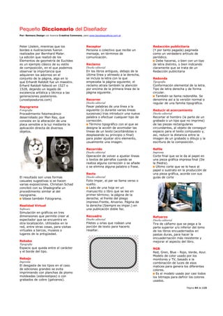 Pequeño Diccionario del Diseñador
Por: Reimers Design con licencia Creative Commons, para www.bocetosgraficos.com.ar
Página 94 de 115
Peter Löslein, mientras que los
bordes e ilustraciones fueron
realizados por Bernhard Maler.
La edición que realizó de los
Elementos de geometría de Euclides
es un ejemplo clásico de su estilo
de composición, en el que podemos
observar la importancia que
adquieren los adornos en el
conjunto de la página, algo en lo
que Erhardt Ratdolt fue un maestro.
Erhard Ratdolt falleció en 1527 o
1528, dejando un legado de
excelencia artística y técnica a las
generaciones posteriores.
(unostiposduros.com)
Rayograma
Fotografía
Procedimiento fotomecánico
desarrollado por Man Ray, que
consiste en la alteración de una
placa sensible a la luz mediante la
aplicación directa de diversos
objetos.
El resultado son unas formas
casuales sugestivas si se hacen
varias exposiciones. Christian Schad
concibió con su Shadografia un
procedimiento similar al del
rayograma.
Véase también Fotograma.
Realidad Virtual
Software
Simulación en gráficos en tres
dimensiones que permite creer al
espectador que se encuentra en
otra localización. Utilizados en la
red, entre otras cosas, para visitas
virtuales a barcos, museos o
lugares de la antigüedad.
Rebaba
Tipografía
Espacio que queda entre el carácter
y el borde del tipo.
Rebajo
Imprenta
El desgaste de los tipos en el caso
de ediciones grandes se evita
imprimiendo con planchas de plomo
moldeadas (estereotipos) o con
grabados de cobre (galvanos).
Receptor
Persona o colectivo que recibe un
mensaje, en términos de
comunicación.
Reclamo
Diseño editorial
En los libros antiguos, debajo de la
última línea y alineado a la derecha,
se incluía la letra con la que
empezaba la página siguiente; el
reclamo atraía también la atención
por encima de la primera línea de la
página siguiente.
Recorrer
Diseño editorial
Pasar palabras de una línea a la
siguiente (o durante varias líneas
sucesivas) tras introducir una nueva
palabra o efectuar cualquier tipo de
corrección.
Término tipográfico con el que se
designa la acción de acomodar las
líneas de un texto (acortándolas o
desplazando su principio o final)
para poder ajustar otro elemento,
usualmente una imagen.
Recorrido
Diseño editorial
Operación de volver a ajustar líneas
o textos de párrafos cuando se
realiza alguna corrección o se añade
o se elimina alguna palabra o frase.
Recto
Diseño editorial
Folio impar, el par se llama verso o
vuelto.
Lado de una hoja en un
manuscrito o libro que se lee en
primer término; la página de la
derecha; el frente del pliego
impreso.Frente, Anverso. Página de
la derecha (Siempre es impar.) en
una publicación doble faz.
Recuadro
Diseño editorial
Filetes u orlas que rodean una
porción de texto para hacerlo
resaltar.
Redacción publicitaria
(Y por tanto pagada) paginada
como un verdadero artículo de
periódico.
Debe hacerse, o bien con un tipo
de letra distinto, o bien indicando
claramente que se trata de un
Redacción publicitaria
Redonda
Tipografía
Conformación elemental de la letra.
Tipo de letra derecha y de forma
circular.
También se llama redondilla. Se
denomina así a la versión normal o
regular de una familia tipográfica.
Reducir el acercamiento
Diseño editorial
Recortar el hombro (la parte de un
grabado o un tipo que no imprime)
de las piezas rectangulares
circundantes, al objeto de conseguir
espacio para el texto compuesto y,
así, reducir la distancia entre la
imagen de un grabado o dibujo y la
escritura de la composición.
Refile
Imprenta
Corte final que se le da al papel en
una pieza gráfica impresa final (De
la Piedra).
Último corte que se le hace al
papel o sustrato en la producción de
una pieza gráfica, acorde con sus
guías de corte
Refuerzo
Diseño editorial
Tira de cáñamo que se pega a la
parte superior y/o inferior del lomo
de los libros encuadernados en
pastas duras, para hacer la
encuadernación más resistente y
mejorar el aspecto del libro.
RGB
Red, Gren, Blue - Rojo, Verde, Azul.
Modelo de color usado por los
monitores y TV, basado e la
combinación de luces de esos
matices para genera los diferentes
colores.
Es el modelo usado por casi todos
los bitmaps para definir los colores
usados.
 