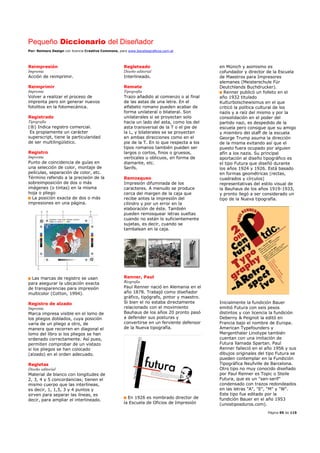 Pequeño Diccionario del Diseñador
Por: Reimers Design con licencia Creative Commons, para www.bocetosgraficos.com.ar
Página 95 de 115
Reimpresión
Imprenta
Acción de reimprimir.
Reimprimir
Imprenta
Volver a realizar el proceso de
imprenta pero sin generar nuevos
fotolitos en la fotomecánica.
Registrado
Tipografía
(®) Indica registro comercial.
Es propiamente un carácter
superscript, tiene la particularidad
de ser multilingüístico.
Registro
Imprenta
Punto de coincidencia de guías en
una selección de color, montaje de
películas, separación de color, etc.
Término referido a la precisión de la
sobreimposición de dos o más
imágenes (o tintas) en la misma
hoja o pliego
La posición exacta de dos o más
impresiones en una página.
Las marcas de registro se usan
para asegurar la ubicación exacta
de transparencias para impresión
multicolor (Cotton, 1994).
Registro de alzado
Imprenta
Marca impresa visible en el lomo de
los pliegos doblados, cuya posición
varía de un pliego a otro, de
manera que recorren en diagonal el
lomo del libro si los pliegos se han
ordenado correctamente. Así pues,
permiten comprobar de un vistazo
si los pliegos se han colocado
(alzado) en el orden adecuado.
Regletas
Diseño editorial
Material de blanco con longitudes de
2, 3, 4 y 5 concordancias; tienen el
mismo cuerpo que las interlíneas,
es decir, 1, 1,5, 3 y 4 puntos y
sirven para separar las líneas, es
decir, para ampliar el interlineado.
Regleteado
Diseño editorial
Interlineado.
Remate
Tipografía
Trazo añadido al comienzo o al final
de las astas de una letra. En el
alfabeto romano pueden acabar de
forma unilateral o bilateral. Son
unilaterales si se proyectan solo
hacia un lado del asta, como los del
asta transversal de la T o el pie de
la L, y bilaterales se se proyectan
en ambas direcciones como en el
pie de la T. En lo que respecta a los
tipos romanos también pueden ser
largos o cortos, finos o gruesos,
verticales u oblicuos, en forma de
diamante, etc.
Serifs.
Remosqueo
Impresión difuminada de los
caracteres. A menudo se produce
cerca del margen de la caja que
recibe antes la impresión del
cilindro y por un error en la
elaboración de éste. También
pueden remosquear letras sueltas
cuando no están lo suficientemente
sujetas, es decir, cuando se
tambalean en la caja.
Renner, Paul
Biografía
Paul Renner nació en Alemania en el
año 1878. Trabajó como diseñador
gráfico, tipógrafo, pintor y maestro.
Si bien el no estaba directamente
relacionado con el movimiento
Bauhaus de los años 20 pronto pasó
a defender sus posturas y
convertirse en un ferviente defensor
de la Nueva tipografía.
En 1926 es nombrado director de
la Escuela de Oficios de Impresión
en Münich y asimismo es
cofundador y director de la Escuela
de Maestros para Impresores
alemanes (Meisterschule Für
Deutchlands Buchdrucker).
Renner publicó un folleto en el
año 1932 titulado
Kulturbolschewismus en el que
criticó la política cultural de los
nazis y a raíz del mismo y por la
consolidación en el poder del
partido nazi, es despedido de la
escuela pero consigue que su amigo
y miembro del staff de la escuela
George Trump asuma la dirección
de la misma evitando así que el
puesto fuera ocupado por alguien
afín a los nazis. Su principal
aportación al diseño tipográfico es
el tipo Futura que diseñó durante
los años 1924 y 1926. Está basado
en formas geométricas (rectas,
cuadrados y círculos)
representativas del estilo visual de
la Bauhaus de los años 1919-1933,
y pronto llegó a ser considerado un
tipo de la Nueva tipografía.
Inicialmente la fundición Bauer
emitió Futura con seis pesos
distintos y con licencia la fundición
Deberny & Peignot la editó en
Francia bajo el nombre de Europa.
American Typefounders y
Mergenthaler Linotype también
cuentan con una imitación de
Futura llamada Spartan. Paul
Renner falleció en el año 1956 y sus
dibujos originales del tipo Futura se
pueden contemplar en la Fundición
Tipográfica Neufville de Barcelona.
Otro tipo no muy conocido diseñado
por Paul Renner es Topic o Steile
Futura, que es un "san-serif"
condensado con trazos redondeados
en las letras "A", "E", "M" y "W".
Este tipo fue editado por la
fundición Bauer en el año 1953
(unostiposduros.com).
 