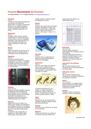 Pequeño Diccionario del Diseñador
Por: Reimers Design con licencia Creative Commons, para www.bocetosgraficos.com.ar
Página 96 de 115
Repelado
Imprenta
Cuando la tinta pega demasiado por
una mezcla con exceso de
aglutinante y el papel es demasiado
poroso, en la impresión pueden
arrancarse pequeños pedazos de
papel y quedarse adheridos a la
forma.
Repintado
Imprenta
El pliego recién impreso repinta
(emborrona) el reverso del que se
coloca encima; ocurre con papeles
satinados o poco absorbentes y se
evita colocando descargas, las
cuales aumentan el coste de la
tirada.
Repise
Imprenta
Nociva transferencia de tinta de las
hojas impresa al respaldo de las
colocadas encima del apilamiento
Repujado
Imprenta
Proceso de postimpresión
consistente en producir una imagen
moldeada en alto relieve, mediante
la presión ejercida en la prensa al
sustrato entre un molde metálico y
un contramolde
Resaltar
Diseño editorial
Destacar palabras aisladas o grupos
de palabras componiéndolas de
forma distinta a lo no destacado.
Debe dejarse siempre una cantidad
suficiente de composición no
destacada, para que la escritura
resaltada pueda surtir efecto.
Reserva
Espacio libre que se deja en un
fondo, para insertar otro elemento o
para dejarlo en blanco. En acabado
de superficie, técnica que se emplea
para el recubrimiento parcial del
impreso
Impresión de la tipografía en
negativo, es decir blanco sobre
fondo negro. Tanto tipo como
imagen pueden invertirse a partir
de cualquier otro color.
Resma
Imprenta
Conjunto de veinte manos de papel,
es decir, 500 pliegos u hojas, del
tamaño escogido por el fabricante
para su venta y distribución. 1
resma = 20 manos. 1 mano = 25
pliegos
Resmilla
Imprenta
Conjunto de 20 cuadernillos de
papel de cartas; generalmente
consta de 100 pliegos.
Resolución
Software
Valor de una imagen de mapa de
bits, el cual se expresa en el
número de píxeles por pulgada o
por centímetro. La resolución varía
al escalar la imagen.
Grado de definición de una
imagen. En papel fotográfico o
película se mide en puntos de
trama. En pantallas de monitor en
líneas y pixeles (Cotton, 1994).
Retal
Imprenta
Sección que ha de imprimirse por
separado cuando el trabajo incluye
elementos diferentes.
Retallar
Pasar de nuevo el buril por las rayas
de una plancha.
Retícula
Líneas y estructuras no visibles en
el impreso, pero que definen las
proporciones del diseño y la
uniformidad visual.
Retiración
Diseño editorial
Cara del pliego impresa a
continuación de la opuesta, que se
llama blanco.
Forma usada para imprimir la
segunda cara del pliego, una vez
impresa la primera o blanco.
Impresión o tirada del pliego por
segunda vez.
Retiración a la voltereta
Imprenta
Dar la vuelta al pliego tras la
impresión de una cara procediendo
de arriba abajo.
Retiración normal
Imprenta
Dar la vuelta al pliego tras la
impresión de una cara procediendo
de izquierda a derecha.
Retiro
Diseño editorial
Cara posterior de cualquier pieza
gráfica impresa por ambos lados
Impresión de la segunda cara
(revés) del sustrato
Retrato
Imagen humana o animal en
escultura, pintura o fotografía.
 