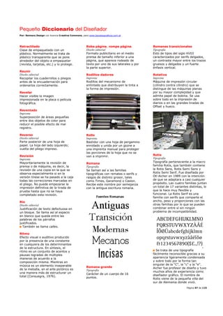 Pequeño Diccionario del Diseñador
Por: Reimers Design con licencia Creative Commons, para www.bocetosgraficos.com.ar
Página 97 de 115
Retractilado
Clase de empaquetado con un
plástico. Normalmente se trata de
plástico transparente que se pone
alrededor del objeto a empaquetar
(revista, tarjetas, etc.) y lo protege.
Reunir
Diseño editorial
Recopilar los cuadernillos o pliegos
antes de la encuadernación para
ordenarlos correctamente.
Revelar
Hacer visible la imagen
impresionada en la placa o película
fotográfica.
Reventado
Imprenta
Superposición de áreas pequeñas
entre dos objetos de color para
reducir el posible efecto de mal
registro.
Reverso
Diseño editorial
Parte posterior de una hoja de
papel. La hoja del lado izquierdo;
vuelta del pliego impreso.
Revisión
Imprenta
Mayoritariamente la revisión de
prensa o de máquina, es decir, la
revisión de una copia en la que se
observa especialmente si en la
versión tírese se ha pasado a la caja
todas las correcciones marcadas en
el pliego. No puede empezarse la
impresión definitiva de la tirada de
prueba hasta que no se haya
completado esta revisión.
Río
Diseño editorial
Justificación de texto defectuosa en
un bloque. Se llama así al espacio
en blanco que queda entre las
palabras de los párrafos
justificados.
También se llama calles.
Ritmo
Efecto visual o auditivo producido
por la presencia de una constante
en cualquiera de los determinantes
de la estructura. En síntesis, el
ritmo es un conjunto de acentos y
pausas logradas de múltiples
maneras de acuerdo a la
composición misma. Mientras en
música es un elemento inseparable
de la melodía, en el arte pictórico es
una manera más de estructurar un
total (Consuegra, 1976).
Roba página, rompe página.
Diseño editorial
Formato publicitario en el medio
prensa de tamaño inferior a una
página, que aparece rodeado de
texto por uno de sus laterales y por
la parte superior.
Rodillos dadores
Imprenta
Rodillos del mecanismo de
entintado que distribuyen la tinta a
la forma de impresión.
Rollo
Imprenta
Bastidor con una hoja de pergamino
enrollado y unida por un gozne a
una imprenta manual para proteger
las porciones de la hoja que no se
van a imprimir.
Romana
Tipografía
Se llaman así a las familias
tipográficas con remates o serifs y
rasgos de distinto grosor, tales
como Times, Garamond o Caslon.
Recibe este nombre por semejanza
con la antigua escritura romana.
Romana grande
Tipografía
Carácter de un cuerpo de 16
puntos.
Romanas transicionales
Tipografía
Esto de tipos del siglo XVIII
caracterizados por serifs delgados,
un contraste mayor entre los trazos
gruesos y delgados y un fuerte
énfasis vertical.
Rotativa
Imprenta
Máquina de impresión circular
(cilindro contra cilindro) que se
distingue de las máquinas planas
por su mayor complejidad y que
admite papel de bobina. Se usa
sobre todo en la impresión de
diarios o en las grandes tiradas de
Offset y hueco.
Rotis
Tipografía
Tipografía perteneciente a la macro
familia Rotis, que también contiene
la Rotis Sans, Rotis Semi Sans y
Rotis Semi Serif. Fue diseñada por
Otl Aicher en 1989 con la intención
de que se adaptara a casi cualquier
propósito. Las cuatro familias juntan
un total de 17 variantes distintas, lo
que la hace muy flexible y
funcional. La Rotis Serif es una
familia con serifs que comparte el
ancho, peso y proporciones con las
otras familias por lo que se pueden
combinar entre sí sin ningún
problema de incompatibilidad.
Se trata de una tipografía
fácilmente reconocible gracias a su
apariencia ligeramente condensada
y sobre todo por la forma tan
singular de la “C”, la “c” y la “e”.
Aicher fue profesor de diseño y tuvo
muchos años de experiencia como
diseñador gráfico. El nombre de
Rotis viene de la pequeña villa del
sur de Alemania donde vivió.
 