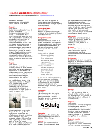 Pequeño Diccionario del Diseñador
Por: Reimers Design con licencia Creative Commons, para www.bocetosgraficos.com.ar
Página 99 de 115
entidades y personas
representativas. El formato del
Saluda suele ser 22 x 14 cm.
Sangrar
Diseño editorial
Ajustar la extensión de las líneas de
un texto mediante el
desplazamiento de sus inicios o
finales. La primera línea de un
párrafo puede estar sangrada, pero
esta sangría no debe exceder nunca
el cuadratín; solo podría ser un
poco más grande en líneas
extraordinariamente anchas y con
interlineado amplio. Puesto que el
párrafo casi siempre se anuncia
mediante una línea quebrada y ya
que ésta es suficiente para
reconocer los cambios de párrafo
sin gran dificultad, como muestras
muchos libros compuestos con
principios alineados, es fácilmente
evitable que el contorno de las cajas
resulte abrupto con sangrados muy
amplios.
Sangre
Diseño editorial
Se conoce con el nombre de
"Sangre" (Bleed), en artes gráficas,
a la medida que se debe extender la
impresión de un documento que
vaya impreso hasta el mismo borde
para que al cortarse al final en la
guillotina no queden rebordes
blancos o vacíos que lo afeen.
La medida de esa sangre varía
según cada proceso; en litografía
offset estándar suele ser de
aproximadamente 3 mm.
Determinar cuál es el máximo
necesario de sangre ayuda a
ahorrar costes de papel, ya que la
rebaba cortada se tira.
Espacio agregado en un fondo,
dibujo, diseño o fotografía, de su
tamaño final, para que al ser
refilado quede completo en la pieza
gráfica terminada. Las áreas
sangradas rebasan el tamaño final
entre 3 y 5 mm y se indica con las
guías de corte o de troquel
-Espacio agregado al tamaño inicial
de un fondo, diseño o fotografía,
para que luego de impreso, al
refilar, su reproducción ocupe el
borde del sustrato sin dejar espacio
(margen) alguno
Sangría de texto
Diseño editorial
Espacio en blanco al principio de
una o de varias líneas de un bloque
de texto compuesto.
Sangría Francesa
Diseño editorial
Estilo de sangría de párrafo en el
que la primera línea sobresale por
la izquierda algo más que el resto,
que van algo más sangradas. Al
párrafo formado con la sangría
francesa se le llama "párrafo
francés".
Este tipo de composición es muy
útil por su claridad en listados
largos como los nombres de las
guías telefónicas, diccionarios y
similares. Hay quien la llama
también "sangría negativa", pero es
poco usual.
Sans-serif
Tipografía
Término usado para describirlas
letras que no tienen pequeños
rasgos terminales. También
llamados caracteres grotescos, sin
remate o de palo seco.
Satinado
Papel de superficie brillante. Se
denomina de forma común con la
palabra inglesa Glossy.
Satinar
Proceso que tiene lugar en un
aparato llamado calandria, en el
que el papel es conducido a través
de varios pares de rodillos,
compuestos cada uno de ellos por
un rodillo de metal liso y por otro
rugoso forrado con papel; la presión
ejercida sobre el material entre
estos rodillos lo hace compacto y
terso y con el aumento de velocidad
puede llegarse a darle lustro.
Saturación
Medida de la concentración de un
color en un punto dado. Pureza de
un color. Cuanto más grises
contiene un color, menor es su
saturación.
Scrittori
Superior del scriptorium medieval, u
copista erudito que tenía la
responsabilidad total de la
producción editorial y gráfica de los
manuscritos.
Scriptorium
Sala de escritura de un monasterio
medieval, en donde eran producidos
los libros manuscritos.
Sección
Tipografía
( § ) Una forma de la doble "s"
utilizada por los escribas, se usa
hoy principalmente en referencia a
los códigos legales o estatutos, al
citar referencias.
Segunda
Diseño editorial
En oposición a primera: la segunda
forma interna del pliego de
impresión; la primera caja de texto
de esta forma es la tercera página
del pliego y, de vez en cuando, se
utiliza el término para referirse a
esta tercera caja y a su signatura,
acompañada de un asterisco.
Segunda prueba
Imprenta
Es la que se obtiene para
asegurarse de que las correcciones
han sido realizadas o trasladadas.
 