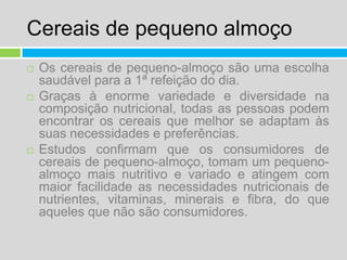 Cereais de pequeno almoçoOs cereais de pequeno-almoço são uma escolha saudável para a 1ª refeição do dia.Graças à enorme variedade e diversidade na composição nutricional, todas as pessoas podem encontrar os cereais que melhor se adaptam às suas necessidades e preferências.Estudos confirmam que os consumidores de cereais de pequeno-almoço, tomam um pequeno-almoço mais nutritivo e variado e atingem com maior facilidade as necessidades nutricionais de nutrientes, vitaminas, minerais e fibra, do que aqueles que não são consumidores.