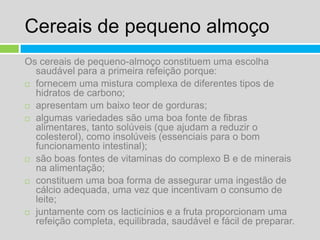 Cereais de pequeno almoçoOs cereais de pequeno-almoço constituem uma escolha saudável para a primeira refeição porque:fornecem uma mistura complexa de diferentes tipos de hidratos de carbono;apresentam um baixo teor de gorduras;algumas variedades são uma boa fonte de fibras alimentares, tanto solúveis (que ajudam a reduzir o colesterol), como insolúveis (essenciais para o bom funcionamento intestinal);são boas fontes de vitaminas do complexo B e de minerais na alimentação;constituem uma boa forma de assegurar uma ingestão de cálcio adequada, uma vez que incentivam o consumo de leite;juntamente com os lacticínios e a fruta proporcionam uma refeição completa, equilibrada, saudável e fácil de preparar.