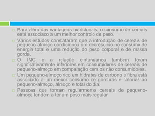 Para além das vantagens nutricionais, o consumo de cereais está associado a um melhor controlo de peso. Vários estudos constataram que a introdução de cereais de pequeno-almoço condicionou um decréscimo no consumo de energia total e uma redução do peso corporal e de massa gorda. O IMC e a relação cintura/anca também foram significativamente inferiores em consumidores de cereais de pequeno-almoço em comparação com os não consumidores.Um pequeno-almoço rico em hidratos de carbono e fibra está associado a um menor consumo de gorduras e calorias ao pequeno-almoço, almoço e total do dia.Pessoas que tomam regularmente cereais de pequeno-almoço tendem a ter um peso mais regular.