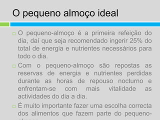 O pequeno almoço idealO pequeno-almoço é a primeira refeição do dia, daí que seja recomendado ingerir 25% do total de energia e nutrientes necessários para todo o dia.Com o pequeno-almoço são repostas as reservas de energia e nutrientes perdidas durante as horas de repouso nocturno e enfrentam-se com mais vitalidade as actividades do dia a dia.É muito importante fazer uma escolha correcta dos alimentos que fazem parte do pequeno-almoço. 