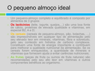 O pequeno almoço idealUm pequeno-almoço completo e equilibrado é composto por alimentos de 3 grupos:Os lacticínios (leite, iogurte, queijos,...) são uma boa fonte de cálcio, proteínas de elevada qualidade e vitaminas, em especial B2, A e D;Os cereais (cereais de pequeno-almoço, pão, bolachas, …) são imprescindíveis em qualquer tipo de alimentação pelo seu elevado teor em minerais, vitaminas, fibra e sobretudo, pelo seu conteúdo em hidratos de carbono complexos. Constituem uma fonte de energia importante e contribuem para melhorar a qualidade nutricional da alimentação. Se os cereais forem enriquecidos, a quantidade de minerais e vitaminas que fornecem ajuda a evitar carências nutricionais;As frutas (peças de fruta ou sumos de fruta naturais) são recomendadas pelo seu alto teor em vitaminas e outros componentes benéficos ao organismo.