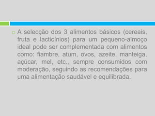 A selecção dos 3 alimentos básicos (cereais, fruta e lacticínios) para um pequeno-almoço ideal pode ser complementada com alimentos como: fiambre, atum, ovos, azeite, manteiga, açúcar, mel, etc., sempre consumidos com moderação, seguindo as recomendações para uma alimentação saudável e equilibrada.