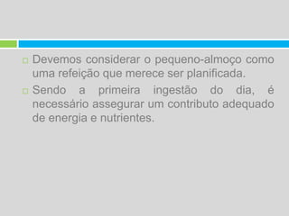 Devemos considerar o pequeno-almoço como uma refeição que merece ser planificada. Sendo a primeira ingestão do dia, é necessário assegurar um contributo adequado de energia e nutrientes.