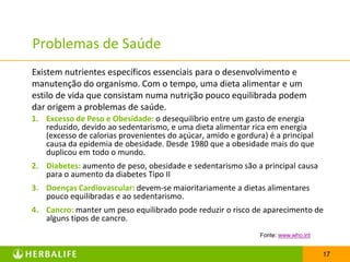 Problemas de Saúde
Existem nutrientes específicos essenciais para o desenvolvimento e
manutenção do organismo. Com o tempo, uma dieta alimentar e um
estilo de vida que consistam numa nutrição pouco equilibrada podem
dar origem a problemas de saúde.
1. Excesso de Peso e Obesidade: o desequilíbrio entre um gasto de energia
   reduzido, devido ao sedentarismo, e uma dieta alimentar rica em energia
   (excesso de calorias provenientes do açúcar, amido e gordura) é a principal
   causa da epidemia de obesidade. Desde 1980 que a obesidade mais do que
   duplicou em todo o mundo.
2. Diabetes: aumento de peso, obesidade e sedentarismo são a principal causa
   para o aumento da diabetes Tipo II
3. Doenças Cardiovascular: devem-se maioritariamente a dietas alimentares
   pouco equilibradas e ao sedentarismo.
4. Cancro: manter um peso equilibrado pode reduzir o risco de aparecimento de
   alguns tipos de cancro.
                                                               Fonte: www.who.int


                                                                                    17
 