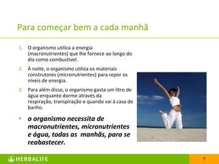 Para começar bem a cada manhã
1. O organismo utiliza a energia
   (macronutrientes) que lhe fornece ao longo do
   dia como combustível.
2. À noite, o organismo utiliza os materiais
   construtores (micronutrientes) para repor os
   níveis de energia.
3. Para além disso, o organismo gasta um litro de
   água enquanto dorme através da
   respiração, transpiração e quando vai à casa de
   banho.

• o organismo necessita de
  macronutrientes, micronutrientes
  e água, todas as manhãs, para se
  reabastecer.

                                                     7
 