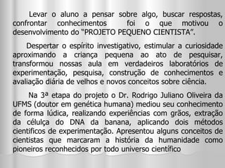Levar o aluno a pensar sobre algo, buscar respostas, confrontar conhecimentos  foi o que motivou o desenvolvimento do “PROJETO PEQUENO CIENTISTA”. Despertar o espírito investigativo, estimular a curiosidade aproximando a criança pequena ao ato de pesquisar, transformou nossas aula em verdadeiros laboratórios de experimentação, pesquisa, construção de conhecimentos e avaliação diária de velhos e novos conceitos sobre ciência. Na 3ª etapa do projeto o Dr. Rodrigo Juliano Oliveira da UFMS (doutor em genética humana) mediou seu conhecimento de forma lúdica, realizando experiências com grãos, extração da célulça do DNA da banana, aplicando dois métodos cientificos de experimentação. Apresentou alguns conceitos de cientistas que marcaram a história da humanidade como pioneiros reconhecidos por todo universo científico  