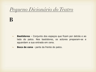 Pequeno Dicionário do Teatro

B

    Bastidores – Conjunto dos espaços que ficam por detrás e ao
    lado do palco. Nos bastidores, os actores preparam-se e
    aguardam a sua entrada em cena.

    Boca de cena - parte da frente do palco.
 