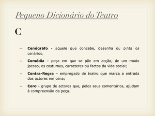 Pequeno Dicionário do Teatro

C
    Cenógrafo - aquele que concebe, desenha ou pinta os
    cenários;

    Comédia – peça em que se põe em acção, de um modo
    jocoso, os costumes, caracteres ou factos da vida social;

    Contra-Regra – empregado de teatro que marca a entrada
    dos actores em cena;

    Coro - grupo de actores que, pelos seus comentários, ajudam
    à compreensão da peça.
 