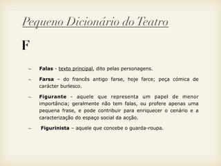 Pequeno Dicionário do Teatro

F
    Falas - texto principal, dito pelas personagens.

    Farsa – do francês antigo farse, hoje farce; peça cómica de
    carácter burlesco.

    Figurante - aquele que representa um papel de menor
    importância; geralmente não tem falas, ou profere apenas uma
    pequena frase, e pode contribuir para enriquecer o cenário e a
    caracterização do espaço social da acção.

    Figurinista – aquele que concebe o guarda-roupa.
 