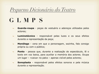 Pequeno Dicionário do Teatro

G L M P S
   Guarda-roupa - peças de vestuário e adereços utilizados pelos
   actores;

   Luminotécnico - responsável pelas luzes e os seus efeitos
   durante a representação da peça;

   Monólogo - cena em que a personagem, sozinha, fala consigo
   própria ou com o público;

   Ponto - pessoa que, durante a realização do espectáculo, lê o
   texto em voz baixa, para auxiliar a memória dos actores. Ocupa
   um lugar – «caixa» no palco – apenas visível pelos actores;

   Sonoplasta - responsável pelos efeitos sonoros e pela música
   durante a representação.
 