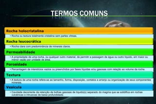 TERMOS COMUNS

• Rocha ou textura totalmente cristalina sem partes vítreas.



• Rocha clara com predominância de minerais claros.



• A propriedade de uma rocha, ou qualquer outro material, de permitir a passagem de água ou outro líquido, em maior ou
  menor vazão por unidade de área.


• Percentagem de interstícios vazios ou preenchidos por fases líquidas e/ou gasosas com relação ao volume da rocha.



• A textura de uma rocha refere-se ao tamanho, forma, disposição, contatos e arranjo ou organização de seus componentes
  minerais.


• Cavidade decorrente da retenção de bolhas gasosas de líquido(s) separado do magma que se solidifica em rochas
  vulcânicas e intrusivas de baixa profundidade.
 