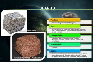 GRANITO


                                • Desordenada, granulação média e grossa.



                                • Normalmente de cor clara, varia sua tonalidade de acordo
             Sem fonte.           com o feldspato formado, podendo ter tons esbranquiçados,
                                  rosados e cinzas.



                                • Essenciais: Quartzo, feldspato, mica, anfibólio.
                                  Acessórios: Zircônia, Turmalina, apatita, fluorita, rutilo,
                                  hematita etc.



                                • Plutônica



                                • Granito é um rocha de grande valor comercial, muito utilizado
                                  na construção civil. O município de Bom Jardim(PE) possui
                                  um reserva de um belo granito o chamado “Marrom Imperial”.
Granito Morrinhos – Guaíba,RS
 