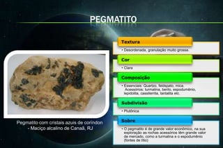 PEGMATITO


                                           • Desordenada, granulação muito grossa.



                                           • Clara



                                           • Essenciais: Quartzo, feldspato, mica.
                                              Acessórios: turmalina, berilo, espodumênio,
                                             lepidolita, cassiterrita, tantalita etc.



                                           • Plutônica


Pegmatito com cristais azuis de coríndon
    - Maciço alcalino de Canaã, RJ         • O pegmatito é de grande valor econômico, na sua
                                             exploração as rochas acessórios têm grande valor
                                             de mercado, como a turmalina e o espodumênio
                                             (fontes de lítio)
 
