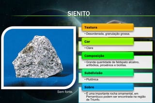 SIENITO

             • Desordenada, granulação grossa.



             • Clara



             • Grande quantidade de feldspato alcalino,
               anfibólios, piroxênios e biotitas.



             • Plutônica



Sem fonte.
             • É uma importante rocha ornamental, em
               Pernambuco podem ser encontrada na região
               de Triunfo.
 