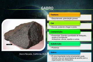 GABRO

                                  • Desordenada, granulação grossa.



                                  • Escura, podendo chegar a preto.



                                  • Essenciais: Grande quantidade de feldspato,
                                    augita e hornblenda.
                                    Acessórios: olivina, apatita e outras.



                                  • Plutônica


Sierra Nevada, Califórnia, EUA.
                                  • É uma importante rocha ornamental, pode
                                    contrair uma cor esverdeada de acordo com a
                                    organização dos feldspatos.
 