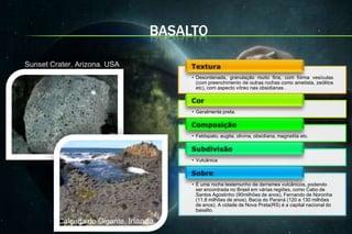 BASALTO

Sunset Crater, Arizona. USA
                                        • Desordenada, granulação muito fina, com forma vesículas
                                          (com preenchimento de outras rochas como ametista, zeólitos
                                          etc), com aspecto vítreo nas obsidianas .



                                        • Geralmente preta.



                                        • Feldspato, augita, olivina, obsidiana, magnetita etc.



                                        • Vulcânica



                                        • É uma rocha testemunho de derrames vulcânicos, podendo
                                          ser encontrada no Brasil em várias regiões, como Cabo de
                                          Santos Agostinho (90milhões de anos), Fernando de Noronha
                                          (11,8 milhões de anos), Bacia do Paraná (120 a 130 milhões
                                          de anos). A cidade de Nova Prata(RS) é a capital nacional do
                                          basalto.

         Calçada do Gigante, Irlanda.
 
