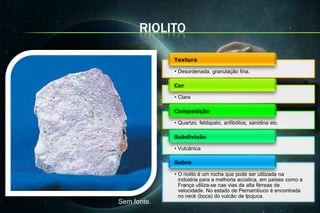 RIOLITO


             • Desordenada, granulação fina.



             • Clara



             • Quartzo, feldspato, anfibólios, sanidina etc.



             • Vulcânica



             • O riolito é um rocha que pode ser utilizada na
               indústria para a melhoria acústica, em países como a
               França utiliza-se nas vias de alta férreas de
               velocidade. No estado de Pernambuco é encontrada
               no neck (boca) do vulcão de Ipojuca.
Sem fonte.
 