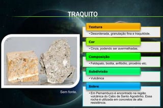TRAQUITO

             • Desordenada, granulação fina e traquitóide.



             • Cinza, podendo ser avermelhadas.



             • Feldspato, biotita, anfibólio, piroxênio etc.



             • Vulcânica



Sem fonte.   • Em Pernambuco é encontrado na região
               vulcânica do Cabo de Santo Agostinho. Essa
               rocha é utilizada em concretos de alta
               resistência.
 