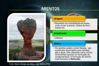 ARENITOS


                                               • Resultado da consolidação de areias,
                                                 pode conter quartzos, óxidos de ferro,
                                                 argilas etc.



                                               • Clástica



                                               • Os arenitos podem conter fósseis, são
                                                 excelentes reservatório para petróleo,
                                                 gás e água. São utilizando como rochas
                                                 ornamentais quando em formação de
                                                 conglomerados. A formação de arenito
                                                 mais famosa é a Botucatu.

Foto: Mario Sergio de Melo, Vila Velha (PR).
 
