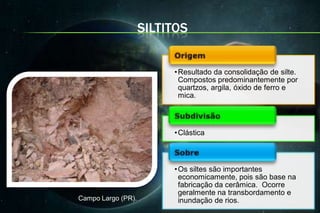 SILTITOS


                         • Resultado da consolidação de silte.
                           Compostos predominantemente por
                           quartzos, argila, óxido de ferro e
                           mica.



                         • Clástica



                         • Os siltes são importantes
                           economicamente, pois são base na
                           fabricação da cerâmica. Ocorre
                           geralmente na transbordamento e
Campo Largo (PR).          inundação de rios.
 