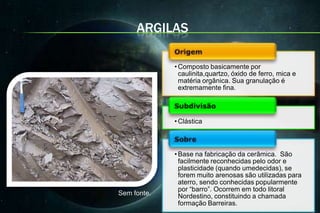 ARGILAS

             • Composto basicamente por
               caulinita,quartzo, óxido de ferro, mica e
               matéria orgânica. Sua granulação é
               extremamente fina.



             • Clástica



             • Base na fabricação da cerâmica. São
               facilmente reconhecidas pelo odor e
               plasticidade (quando umedecidas), se
               forem muito arenosas são utilizadas para
               aterro, sendo conhecidas popularmente
               por “barro”. Ocorrem em todo litoral
Sem fonte.     Nordestino, constituindo a chamada
               formação Barreiras.
 