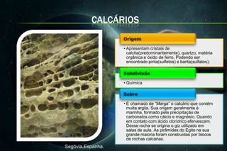 CALCÁRIOS

                   • Apresentam cristais de
                     calcita(predominantemente), quartzo, matéria
                     orgânica e óxido de ferro. Podendo ser
                     encontrado pirita(sulfetos) e barita(sulfatos).



                   • Química



                   • E chamado de “Marga” o calcário que contém
                     muita argila. Sua origem geralmente é
                     marinha, formado pela precipitação de
                     carbonatos como cálcio e magnésio. Quando
                     em contato com ácido clorídrico efervescem.
                     Desse rocha se origina o giz utilizado em
                     salas de aula. As pirâmides do Egito na sua
                     grande maioria foram construídas por blocos
                     de rochas calcárias.
Segóvia,Espanha.
 