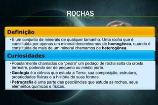 ROCHAS


•É um conjunto de minerais de qualquer tamanho. Uma rocha que é
 constituída por apenas um mineral denominamos de homogênea, quando é
 constituída de mais de um mineral chamamos de heterogênea.


•Popularmente chamados de “pedra” um pedaço de rocha solta da crosta
 terrestre, podendo ser de pequeno ou médio porte.
•Geologia é a ciência que estuda a Terra, sua composição, estrutura,
 propriedades físicas e a história de suas formas.
•Petrografia é uma parte das geociências que estuda as rochas, seus
 elementos químicos e físicos.
 