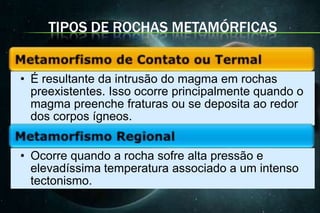 TIPOS DE ROCHAS METAMÓRFICAS


• É resultante da intrusão do magma em rochas
  preexistentes. Isso ocorre principalmente quando o
  magma preenche fraturas ou se deposita ao redor
  dos corpos ígneos.


• Ocorre quando a rocha sofre alta pressão e
  elevadíssima temperatura associado a um intenso
  tectonismo.
 